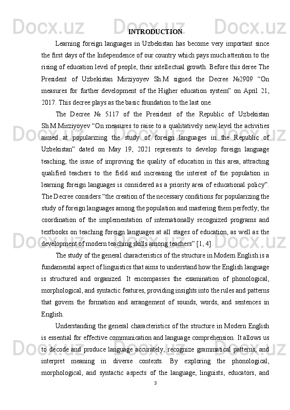 INTRODUCTION
Learning   foreign   languages   in   Uzbekistan   has   become   very   important   since
the first days of the Independence of our country which pays much attention to the
rising of education level of people, their intellectual growth. Before this deree The
President   о f   Uzbekist а n   Mirziyoyev   Sh.M   signed   the   Decree   №2909   “On
measures   for   further   development   of   the   Higher   education   system”   on   April   21,
2017. This decree plays as the basic foundation to the last one.
The   Decree   №   5117   of   the   President   of   the   Republic   of   Uzbekistan
Sh.M.Mirziyoyev “On measures to raise to a qualitatively new level the activities
aimed   at   popularizing   the   study   of   foreign   languages   in   the   Republic   of
Uzbekistan”   dated   on   May   19,   2021   represents   to   develop   foreign   language
teaching,   the   issue   of   improving   the   quality   of   education   in   this   area,   attracting
qualified   teachers   to   the   field   and   increasing   the   interest   of   the   population   in
learning foreign languages is considered as a priority area of educational policy”.
The Decree considers “the creation of the necessary conditions for popularizing the
study of foreign languages among the population and mastering them perfectly, the
coordination   of   the   implementation   of   internationally   recognized   programs   and
textbooks on teaching foreign languages at all stages  of education, as well as the
development of modern teaching skills among teachers” [1, 4]. 
The study of the general characteristics of the structure in Modern English is a
fundamental aspect of linguistics that aims to understand how the English language
is   structured   and   organized.   It   encompasses   the   examination   of   phonological,
morphological, and syntactic features, providing insights into the rules and patterns
that   govern   the   formation   and   arrangement   of   sounds,   words,   and   sentences   in
English.
Understanding the general characteristics of the structure in Modern English
is essential for effective communication and language comprehension. It allows us
to   decode   and   produce   language   accurately,   recognize   grammatical   patterns,   and
interpret   meaning   in   diverse   contexts.   By   exploring   the   phonological,
morphological,   and   syntactic   aspects   of   the   language,   linguists,   educators,   and
3 