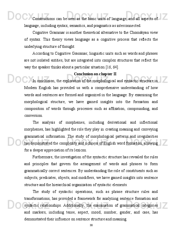 Constructions   can   be   seen   as   the   basic   units   of   language,   and   all   aspects   of
language, including syntax, semantics, and pragmatics as interconnected.
Cognitive Grammar is another theoretical alternative to the Chomskyan view
of   syntax.   This   theory   views   language   as   a   cognitive   process   that   reflects   the
underlying structure of thought.
According to Cognitive Grammar, linguistic units such as words and phrases
are not isolated entities, but are integrated into complex structures that reflect the
way the speaker thinks about a particular situation  [16, 64] .
Conclusion on chapter II
In conclusion, the exploration of the morphological and syntactic structure in
Modern   English   has   provided   us   with   a   comprehensive   understanding   of   how
words and sentences are formed and organized in the language. By examining the
morphological   structure,   we   have   gained   insights   into   the   formation   and
composition   of   words   through   processes   such   as   affixation,   compounding,   and
conversion.
The   analysis   of   morphemes,   including   derivational   and   inflectional
morphemes, has highlighted the role they play in creating meaning and conveying
grammatical   information.   The   study   of   morphological   patterns   and   irregularities
has demonstrated the complexity and richness of English word formation, allowing
for a deeper appreciation of its lexicon.
Furthermore, the investigation of the syntactic structure has revealed the rules
and   principles   that   govern   the   arrangement   of   words   and   phrases   to   form
grammatically correct sentences. By understanding the role of constituents such as
subjects, predicates, objects, and modifiers, we have gained insights into sentence
structure and the hierarchical organization of syntactic elements.
The   study   of   syntactic   operations,   such   as   phrase   structure   rules   and
transformations,   has   provided   a   framework   for   analyzing   sentence   formation   and
syntactic   relationships.   Additionally,   the   examination   of   grammatical   categories
and   markers,   including   tense,   aspect,   mood,   number,   gender,   and   case,   has
demonstrated their influence on sentence structure and meaning.
30 