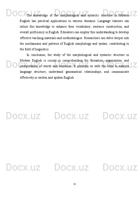 The   knowledge   of   the   morphological   and   syntactic   structure   in   Modern
English   has   practical   applications   in   various   domains.   Language   learners   can
utilize   this   knowledge   to   enhance   their   vocabulary,   sentence   construction,   and
overall proficiency in English. Educators can employ this understanding to develop
effective teaching materials and methodologies. Researchers can delve deeper into
the   mechanisms   and   patterns   of   English   morphology   and   syntax,   contributing   to
the field of linguistics.
In   conclusion,   the   study   of   the   morphological   and   syntactic   structure   in
Modern   English   is   crucial   in   comprehending   the   formation,   organization,   and
interpretation   of   words   and   sentences.   It   provides   us   with   the   tools   to   analyze
language   structure,   understand   grammatical   relationships,   and   communicate
effectively in written and spoken English.
31 