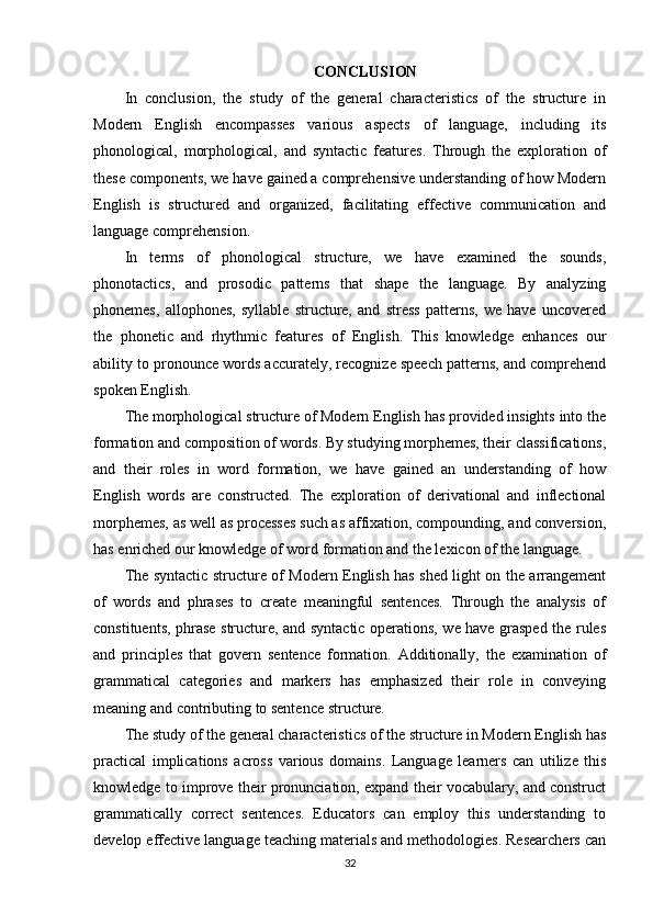 CONCLUSION
In   conclusion,   the   study   of   the   general   characteristics   of   the   structure   in
Modern   English   encompasses   various   aspects   of   language,   including   its
phonological,   morphological,   and   syntactic   features.   Through   the   exploration   of
these components, we have gained a comprehensive understanding of how Modern
English   is   structured   and   organized,   facilitating   effective   communication   and
language comprehension.
In   terms   of   phonological   structure,   we   have   examined   the   sounds,
phonotactics,   and   prosodic   patterns   that   shape   the   language.   By   analyzing
phonemes,   allophones,   syllable   structure,   and   stress   patterns,   we   have   uncovered
the   phonetic   and   rhythmic   features   of   English.   This   knowledge   enhances   our
ability to pronounce words accurately, recognize speech patterns, and comprehend
spoken English.
The morphological structure of Modern English has provided insights into the
formation and composition of words. By studying morphemes, their classifications,
and   their   roles   in   word   formation,   we   have   gained   an   understanding   of   how
English   words   are   constructed.   The   exploration   of   derivational   and   inflectional
morphemes, as well as processes such as affixation, compounding, and conversion,
has enriched our knowledge of word formation and the lexicon of the language.
The syntactic structure of Modern English has shed light on the arrangement
of   words   and   phrases   to   create   meaningful   sentences.   Through   the   analysis   of
constituents, phrase structure, and syntactic operations, we have grasped the rules
and   principles   that   govern   sentence   formation.   Additionally,   the   examination   of
grammatical   categories   and   markers   has   emphasized   their   role   in   conveying
meaning and contributing to sentence structure.
The study of the general characteristics of the structure in Modern English has
practical   implications   across   various   domains.   Language   learners   can   utilize   this
knowledge to improve their pronunciation, expand their vocabulary, and construct
grammatically   correct   sentences.   Educators   can   employ   this   understanding   to
develop effective language teaching materials and methodologies. Researchers can
32 