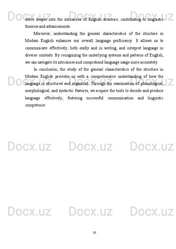 delve   deeper   into   the   intricacies   of   English   structure,   contributing   to   linguistic
theories and advancements.
Moreover,   understanding   the   general   characteristics   of   the   structure   in
Modern   English   enhances   our   overall   language   proficiency.   It   allows   us   to
communicate   effectively,   both   orally   and   in   writing,   and   interpret   language   in
diverse  contexts.   By  recognizing  the  underlying  systems  and  patterns   of  English,
we can navigate its intricacies and comprehend language usage more accurately.
In   conclusion,   the   study   of   the   general   characteristics   of   the   structure   in
Modern   English   provides   us   with   a   comprehensive   understanding   of   how   the
language   is   structured   and   organized.   Through   the   examination   of   phonological,
morphological, and syntactic features, we acquire the tools to decode and produce
language   effectively,   fostering   successful   communication   and   linguistic
competence.
33 