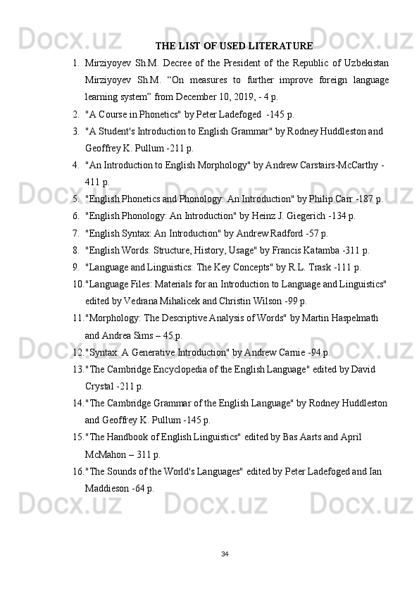 THE LIST OF USED LITERATURE
1. Mirziyoyev   Sh.M.   Decree   of   the   President   of   the   Republic   of   Uzbekistan
Mirziyoyev   Sh.M.   “On   measures   to   further   improve   foreign   language
learning system” from December 10, 2019, - 4 p. 
2. "A Course in Phonetics" by Peter Ladefoged   -145 p.
3. "A Student's Introduction to English Grammar" by Rodney Huddleston and 
Geoffrey K. Pullum  -211 p.
4. "An Introduction to English Morphology" by Andrew Carstairs-McCarthy  -
411 p.
5. "English Phonetics and Phonology: An Introduction" by Philip Carr  -187 p.
6. "English Phonology: An Introduction" by Heinz J. Giegerich  -134 p.
7. "English Syntax: An Introduction" by Andrew Radford  -57 p.
8. "English Words: Structure, History, Usage" by Francis Katamba  -311 p.
9. "Language and Linguistics: The Key Concepts" by R.L. Trask  -111 p.
10. "Language Files: Materials for an Introduction to Language and Linguistics"
edited by Vedrana Mihalicek and Christin Wilson  -99 p.
11. "Morphology: The Descriptive Analysis of Words" by Martin Haspelmath 
and Andrea Sims  – 45 p.
12. "Syntax: A Generative Introduction" by Andrew Carnie  -94 p.
13. "The Cambridge Encyclopedia of the English Language" edited by David 
Crystal  -211 p.
14. "The Cambridge Grammar of the English Language" by Rodney Huddleston
and Geoffrey K. Pullum  -145 p.
15. "The Handbook of English Linguistics" edited by Bas Aarts and April 
McMahon  – 311 p.
16. "The Sounds of the World's Languages" edited by Peter Ladefoged and Ian 
Maddieson  -64 p.
34 