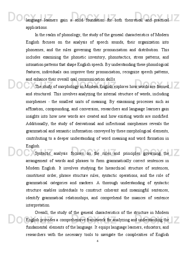 language   learners   gain   a   solid   foundation   for   both   theoretical   and   practical
applications.
In the realm of phonology, the study of the general characteristics of Modern
English   focuses   on   the   analysis   of   speech   sounds,   their   organization   into
phonemes,   and   the   rules   governing   their   pronunciation   and   distribution.   This
includes   examining   the   phonetic   inventory,   phonotactics,   stress   patterns,   and
intonation patterns that shape English speech. By understanding these phonological
features,   individuals   can   improve   their   pronunciation,   recognize   speech   patterns,
and enhance their overall oral communication skills.
The study of morphology in Modern English explores how words are formed
and  structured.  This   involves  analyzing   the   internal  structure  of   words,   including
morphemes   -   the   smallest   units   of   meaning.   By   examining   processes   such   as
affixation,   compounding,   and   conversion,   researchers   and   language   learners   gain
insights   into   how   new   words   are   created   and   how   existing   words   are   modified.
Additionally,   the   study   of   derivational   and   inflectional   morphemes   reveals   the
grammatical and semantic information conveyed by these morphological elements,
contributing   to   a   deeper   understanding   of   word   meaning   and   word   formation   in
English.
Syntactic   analysis   focuses   on   the   rules   and   principles   governing   the
arrangement   of   words   and   phrases   to   form   grammatically   correct   sentences   in
Modern   English.   It   involves   studying   the   hierarchical   structure   of   sentences,
constituent   order,   phrase   structure   rules,   syntactic   operations,   and   the   role   of
grammatical   categories   and   markers.   A   thorough   understanding   of   syntactic
structure   enables   individuals   to   construct   coherent   and   meaningful   sentences,
identify   grammatical   relationships,   and   comprehend   the   nuances   of   sentence
interpretation.
Overall,   the   study   of   the   general   characteristics   of   the   structure   in   Modern
English provides a comprehensive framework for analyzing and understanding the
fundamental elements of the language. It equips language learners, educators, and
researchers   with   the   necessary   tools   to   navigate   the   complexities   of   English
4 