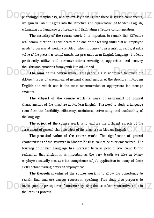 phonology, morphology, and syntax. By delving into these linguistic components,
we   gain  valuable   insights   into   the   structure  and   organization  of   Modern  English,
enhancing our language proficiency and facilitating effective communication.
The   actuality   of   the   course   work :   It   is   important   to   remark   that   E ffective
oral communication is considered to be one of the leading skills that an employee
needs to possess  at workplace. Also, when it comes to presentation skills, it adds
value if the presenter complements the presentation in English language. Students
persistently   utilize   oral   communications   investigate,   appreciate,   and   convey
thoughts and emotions from youth into adulthood. 
The   aims   of   the   course   work :   This   paper   is   also   addressed   to   revise   the
different types of assessment  of   general characteristics of the structure in Modern
English   and   which   one   is   the   most   recommended   or   appropriate   for   teenage
students.
The   subject   of   the   course   work   is   ways   of   assessment   of   general
characteristics   of   the   structure   in   Modern   English .   The   need   to   study   a   language
stem   from   the   flexibility,   efficiency,   usefulness,   universality,   and   teachability   of
the language.
The   object   of   the   course   work   is   to   explore   the   different   aspects   of   the
assessment of  general characteristics of the structure in Modern English . 
The   practical   value   of   the   course   work .   The   significance   of   general
characteristics of the structure in Modern English  cannot be over emphasized. The
learning   of   English   Language   has   increased   because   people   have   come   to   the
realization   that   English   is   as   important   as   the   very   breath   we   take   in.   Many
employers   actually   measure   the   competence   of   job   application   in   many   of   these
skills before making offers of employment.
The   theoretical   value   of   the   course   work   is   to   allow   the   opportunity   to
search,   find,   and   use   various   sources   in   speaking.   This   study   also   purposes   to
investigate the perceptions of students regarding the use of communicative skills in
the learning process.
5