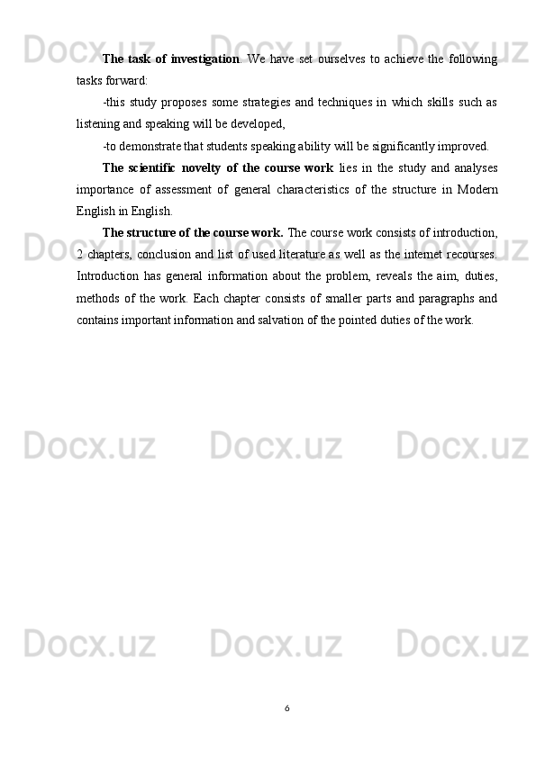 The   task   of   investigation .   We   have   set   ourselves   to   achieve   the   following
tasks forward:
-this   study   proposes   some   strategies   and   techniques   in   which   skills   such   as
listening and speaking will be developed, 
-to demonstrate that students speaking ability will be significantly improved.
The   scientific   novelty   of   the   course   work   lies   in   the   study   and   analyses
importance   of   assessment   of   general   characteristics   of   the   structure   in   Modern
English  in English.
The structure of the course work .  The course work consists of introduction,
2 chapters, conclusion and list of used literature as well as the internet recourses.
Introduction   has   general   information   about   the   problem,   reveals   the   aim,   duties,
methods   of   the   work.   Each   chapter   consists   of   smaller   parts   and   paragraphs   and
contains important information and salvation of the pointed duties of the work.
6 