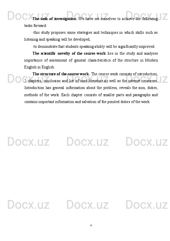 The   task   of   investigation .   We   have   set   ourselves   to   achieve   the   following
tasks forward:
-this   study   proposes   some   strategies   and   techniques   in   which   skills   such   as
listening and speaking will be developed, 
-to demonstrate that students speaking ability will be significantly improved.
The   scientific   novelty   of   the   course   work   lies   in   the   study   and   analyses
importance   of   assessment   of   general   characteristics   of   the   structure   in   Modern
English  in English.
The structure of the course work .  The course work consists of introduction,
2 chapters, conclusion and list of used literature as well as the internet recourses.
Introduction   has   general   information   about   the   problem,   reveals   the   aim,   duties,
methods   of   the   work.   Each   chapter   consists   of   smaller   parts   and   paragraphs   and
contains important information and salvation of the pointed duties of the work.
6