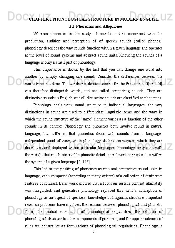 CHAPTER I. PHONOLOGICAL STRUCTURE IN MODERN ENGLISH
1.1.   Phonemes and Allophones
Whereas   phonetics   is   the   study   of   sounds   and   is   concerned   with   the
production,   audition   and   perception   of   of   speech   sounds   (called   phones),
phonology describes the way sounds function within a given language and operates
at  the  level   of   sound  systems   and abstract  sound  units.  Knowing  the sounds   of   a
language is only a small part of phonology. 
This   importance   is   shown   by   the   fact   that   you   can   change   one   word   into
another   by   simply   changing   one   sound.   Consider   the   differences   between   the
words time and dime. The words are identical except for the first sound. [t] and [d]
can   therefore   distinguish   words,   and   are   called   contrasting   sounds.   They   are
distinctive sounds in English, and all distinctive sounds are classified as phonemes.
Phonology   deals   with   sound   structure   in   individual   languages:   the   way
distinctions   in   sound   are   used   to   differentiate   linguistic   items,   and   the   ways   in
which the sound structure of the ‘same’ element  varies as a function of the other
sounds   in   its   context.   Phonology   and   phonetics   both   involve   sound   in   natural
language,   but   differ   in   that   phonetics   deals   with   sounds   from   a   language-
independent   point   of   view,   while   phonology   studies   the   ways   in   which   they   are
distributed   and   deployed   within   particular   languages.   Phonology   originated   with
the insight that much observable phonetic detail is irrelevant or predictable within
the system of a given language  [2, 145] . 
This   led   to   the   positing   of   phonemes   as   minimal   contrastive   sound   units   in
language, each composed (according to many writers) of a collection of distinctive
features of contrast. Later work showed that a focus on surface contrast ultimately
was   misguided,   and   generative   phonology   replaced   this   with   a   conception   of
phonology   as   an   aspect   of   speakers'   knowledge   of   linguistic   structure.   Important
research   problems   have   involved   the   relation  between   phonological   and   phonetic
form;   the   mutual   interaction   of   phonological   regularities;   the   relation   of
phonological structure to other components of grammar; and the appropriateness of
rules   vs.   constraints   as   formulations   of   phonological   regularities.   Phonology   is
7 