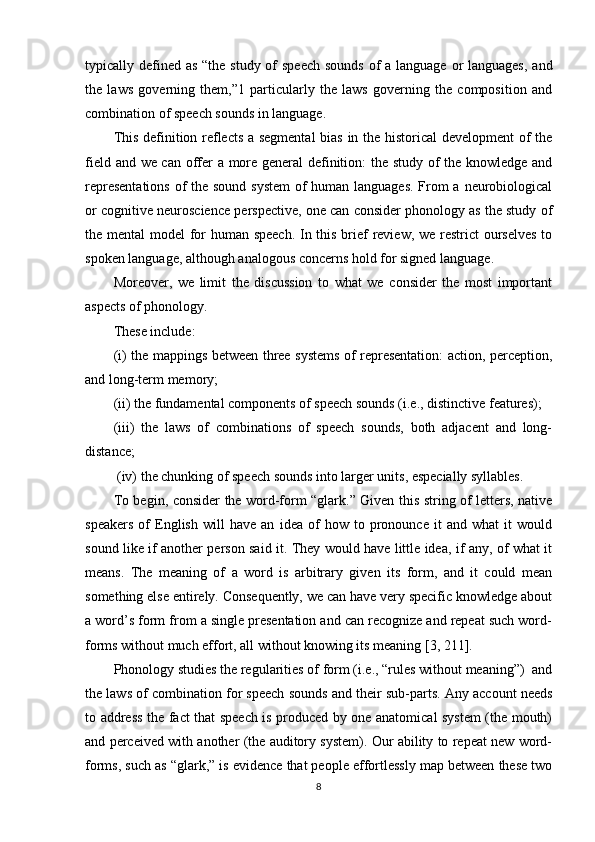 typically defined as “the study of  speech sounds  of  a language or languages,  and
the   laws   governing   them,”1   particularly   the   laws   governing   the   composition   and
combination of speech sounds in language. 
This definition reflects a segmental  bias in the historical  development of the
field and we can offer a more general definition: the study of the knowledge and
representations  of the sound system  of  human languages.  From  a neurobiological
or cognitive neuroscience perspective, one can consider phonology as the study of
the mental model for  human speech.  In this brief  review, we restrict  ourselves  to
spoken language, although analogous concerns hold for signed language. 
Moreover,   we   limit   the   discussion   to   what   we   consider   the   most   important
aspects of phonology. 
These include: 
(i) the mappings between three systems of representation: action, perception,
and long-term memory; 
(ii) the fundamental components of speech sounds (i.e., distinctive features); 
(iii)   the   laws   of   combinations   of   speech   sounds,   both   adjacent   and   long-
distance; 
 (iv) the chunking of speech sounds into larger units, especially syllables. 
To begin, consider the word-form “glark.” Given this string of letters, native
speakers   of   English   will   have   an   idea   of   how   to   pronounce   it   and   what   it   would
sound like if another person said it. They would have little idea, if any, of what it
means.   The   meaning   of   a   word   is   arbitrary   given   its   form,   and   it   could   mean
something else entirely. Consequently, we can have very specific knowledge about
a word’s form from a single presentation and can recognize and repeat such word-
forms without much effort, all without knowing its meaning  [3, 211] . 
Phonology studies the regularities of form (i.e., “rules without meaning”)  and
the laws of combination for speech sounds and their sub-parts. Any account needs
to address the fact that speech is produced by one anatomical system (the mouth)
and perceived with another (the auditory system). Our ability to repeat new word-
forms, such as “glark,” is evidence that people effortlessly map between these two
8 