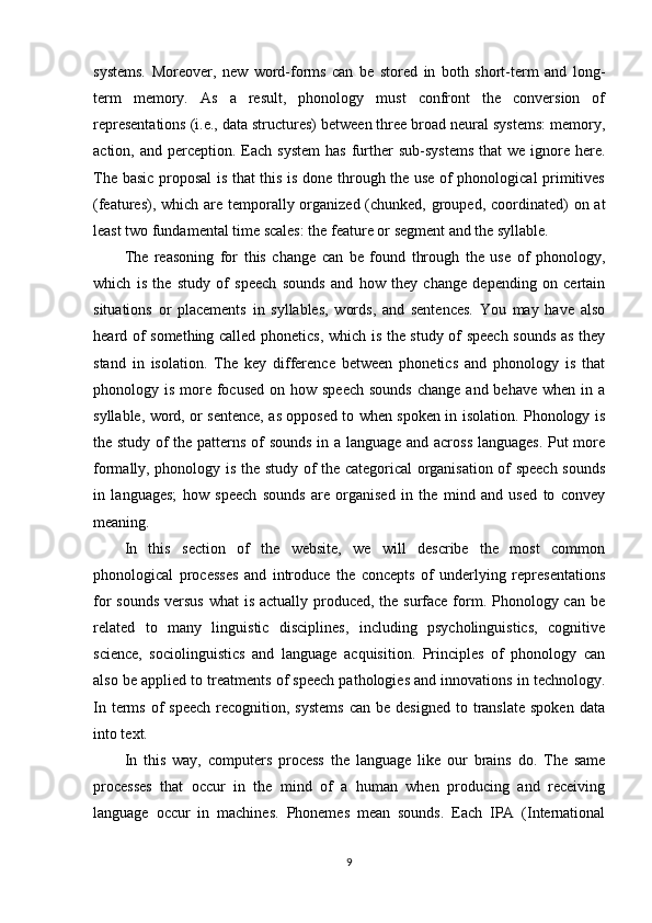 systems.   Moreover,   new   word-forms   can   be   stored   in   both   short-term   and   long-
term   memory.   As   a   result,   phonology   must   confront   the   conversion   of
representations (i.e., data structures) between three broad neural systems: memory,
action, and  perception.  Each  system  has   further   sub-systems   that  we  ignore here.
The basic proposal is that this is done through the use of phonological primitives
(features), which are temporally organized (chunked, grouped, coordinated)  on at
least two fundamental time scales: the feature or segment and the syllable. 
The   reasoning   for   this   change   can   be   found   through   the   use   of   phonology,
which   is   the   study   of   speech   sounds   and   how   they   change   depending   on   certain
situations   or   placements   in   syllables,   words,   and   sentences.   You   may   have   also
heard of something called phonetics, which is the study of speech sounds as they
stand   in   isolation.   The   key   difference   between   phonetics   and   phonology   is   that
phonology is more focused  on how speech  sounds  change  and behave when  in a
syllable, word, or sentence, as opposed to when spoken in isolation. Phonology is
the study of the patterns of sounds in a language and across languages. Put more
formally, phonology is the study of the categorical organisation of speech sounds
in   languages;   how   speech   sounds   are   organised   in   the   mind   and   used   to   convey
meaning. 
In   this   section   of   the   website,   we   will   describe   the   most   common
phonological   processes   and   introduce   the   concepts   of   underlying   representations
for sounds  versus what  is actually produced, the surface form. Phonology can be
related   to   many   linguistic   disciplines,   including   psycholinguistics,   cognitive
science,   sociolinguistics   and   language   acquisition.   Principles   of   phonology   can
also be applied to treatments of speech pathologies and innovations in technology.
In  terms  of   speech  recognition, systems  can  be  designed  to translate  spoken  data
into text. 
In   this   way,   computers   process   the   language   like   our   brains   do.   The   same
processes   that   occur   in   the   mind   of   a   human   when   producing   and   receiving
language   occur   in   machines.   Phonemes   mean   sounds.   Each   IPA   (International
9 