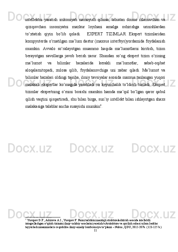 intellektni   yaratish   imkoniyati   namoyish   qilinsa,   tabiatan   doimo   izlanuvchan   va
qiziquvchan   insoniyatni   mazkur   loyihani   amalga   oshirishga   urinishlardan
to‘xtatish   qiyin   bo‘lib   qoladi.     EXPERT   TIZIMLAR   Ekspert   tizimlaridan
kompyuterda o‘rnatilgan ma’lum  dastur (maxsus  interfeys)yordamida foydalanish
mumkin.   Avvalo   so‘ralayotgan   muammo   haqida   ma’lumotlarni   kiritish,   tizim
berayotgan   savollarga   javob   berish   zarur.   Shundan   so‘ng   ekspert   tizim   o‘zining
ma’lumot   va   bilimlar   bazalarida   kerakli   ma’lumotlar,   sabab-oqibat
aloqalarnitopadi,   xulosa   qilib,   foydalanuvchiga   uni   xabar   qiladi.   Ma’lumot   va
bilimlar bazalari oldingi tajriba, ilmiy tavsiyalar asosida maxsus tanlangan yuqori
malakali   ekspertlar   ko‘magida   yaratiladi   va   keyinchalik   to‘ldirib  turiladi.  Ekspert
tizimlar   ekspertning   o‘rnini   bosishi   mumkin   hamda   ma’qul   bo‘lgan   qaror   qabul
qilish vaqtini qisqartiradi, shu bilan birga, sun’iy intellekt bilan ishlayotgan shaxs
malakasiga talablar ancha susayishi mumkin 6
.
6
 Yusupov D.F., Ashirova A.I., Yusupov F. Fanni tarkibini mantiqli strukturalashtirish asosida intellektli 
integrallashgan  о ‘qitish tizimini ilmiy-uslubiy asoslarini yaratish/«Arxitektura va qurilish sohasi uchun kadrlar 
tayyorlash muammolari» respublika ilmiy-amaliy konferensiya t о ‘plami – Nukus, QDU, 2012-287b. (123-125 b.)
11 