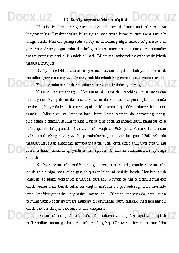 1.2. Sun’iy neyron to’rlarini o’qitish
“Sun’iy   intellekt”   ning   zamonaviy   tushunchasi   “mashinali   o‘qitish”   va
“neyron to‘rlari” tushunchalari bilan aynan mos emas, biroq bu tushunchalarni o‘z
ichiga   oladi.   Mazkur   paragrafda   sun’iy   intellektning   algoritmlari   to‘g‘risida   fikr
yuritamiz. Asosiy algoritmlaridan bo‘lgan izlash masalasi va buning uchun qanday
asosiy strategiyalarni bilish talab qilinadi. Bilamizki, axborotli va axborotsiz izlash
masalasi mavjud.
Sun’iy   intellekt   masalasini   yechish   uchun   foydalaniladigan   matematik
metodlar gruppasi mavjud – fazoviy holatda izlash (inglizchasi state space search).
Fazoviy holatda izlash: masalani rasmiylashtirishdan yechimga.
Klassik   ko‘rinishdagi   SI-masalasini   amalda   yechish   muammosidan
boshlaymiz.   Aytaylik,  uchta   missioner   va   uchta   kannibal   daryoning  bir   tomonida
turishipdi, bu yerda bitta kema mavjud bo‘lib, kema faqat ikkita olamni ko‘tarishi
mumkin.   Missioner   va   kanniballarni   bitta   kema   yordamida   daryoning   narigi
qirg‘ogiga o‘tkazish usulini toping. Bunda qirg‘oqda missioner kam, kannibal ko‘p
bo‘lib qolishi ta’qiqlanadi. Bu masala o‘z vaqtida 1968-  yilda Amarel  tomonidan
izchil   tahlil   qilingan   va   juda   ko‘p   muhokamaga   sazovor   bo‘lgan.   1960-   yillarda
masalaning   izlash   algoritmi   mutaxassislarda   juda   katta   qiziqishni   uyg‘otgan,   shu
boisdan   ham   masalaning   yechish   strategiyasi   SI   klassik   muammolari   qatoriga
kiritildi.
Sun’iy   neyron   tо‘ri   xuddi   insonga   о‘xshab   о‘qitiladi,   chunki   neyron   tо‘ri
kirish   tо‘plamiga   mos   keladigan   chiqish   tо‘plamini   berishi   kerak.   Har   bir   kirish
(chiqish)   tо‘plami   vektor   kо‘rinishida   qaraladi.   Neyron   tо‘rini   о‘qitish   ketma-ket
kirish   vektorlarini   berish   bilan   bir   vaqtda   ma’lum   bir   protseduraga   mos   ravishdv
vazn   koeffitsiyentlarini   qiymatini   sozlashadi.   О‘qitish   mobaynida   asta   sekin
tо‘rning vazn koeffitsiyentlari shunday bir qiymatlar qabul qiladiki, natijada har bir
kirish vektori chiqish vektorini ishlab chiqaradi.
Neyron   tо‘rining   ish   sifati   о‘qitish   mobaynida   unga   berilayotgan   о‘qitish
ma’lumotlari   naboriga   haddan   tashqari   bog‘liq.   О‘quv   ma’lumotlari   masalsha
12 