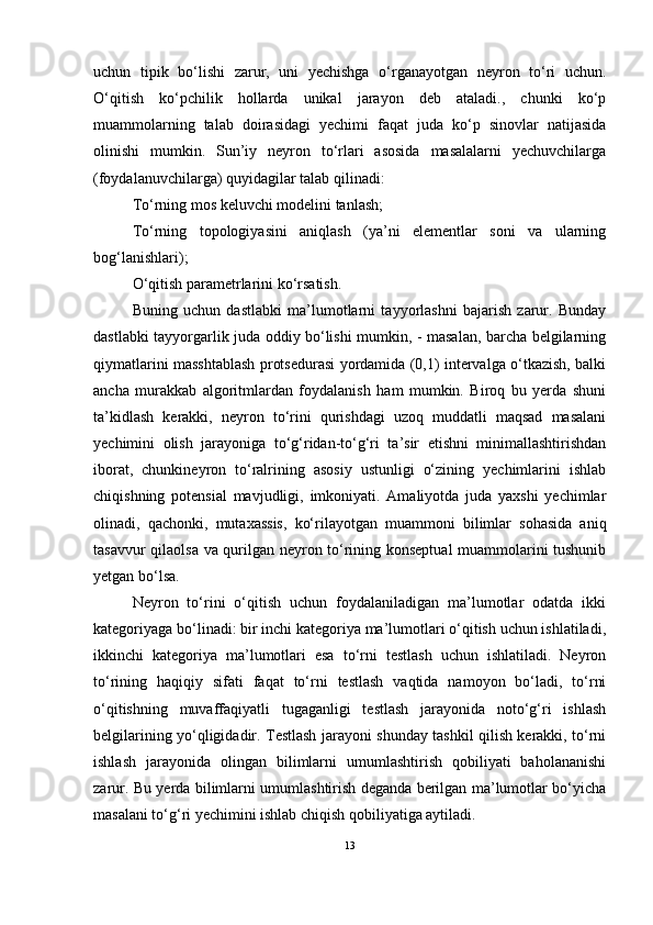 uchun   tipik   bо‘lishi   zarur,   uni   yechishga   о‘rganayotgan   neyron   tо‘ri   uchun.
О‘qitish   kо‘pchilik   hollarda   unikal   jarayon   deb   ataladi.,   chunki   kо‘p
muammolarning   talab   doirasidagi   yechimi   faqat   juda   kо‘p   sinovlar   natijasida
olinishi   mumkin.   Sun’iy   neyron   tо‘rlari   asosida   masalalarni   yechuvchilarga
(foydalanuvchilarga) quyidagilar talab qilinadi:
Tо‘rning mos keluvchi modelini tanlash;
Tо‘rning   topologiyasini   aniqlash   (ya’ni   elementlar   soni   va   ularning
bog‘lanishlari);
О‘qitish parametrlarini kо‘rsatish.
Buning   uchun   dastlabki   ma’lumotlarni   tayyorlashni   bajarish   zarur.   Bunday
dastlabki tayyorgarlik juda oddiy bо‘lishi mumkin, - masalan, barcha belgilarning
qiymatlarini masshtablash protsedurasi yordamida (0,1) intervalga о‘tkazish, balki
ancha   murakkab   algoritmlardan   foydalanish   ham   mumkin.   Biroq   bu   yerda   shuni
ta’kidlash   kerakki,   neyron   tо‘rini   qurishdagi   uzoq   muddatli   maqsad   masalani
yechimini   olish   jarayoniga   tо‘g‘ridan-tо‘g‘ri   ta’sir   etishni   minimallashtirishdan
iborat,   chunkineyron   tо‘ralrining   asosiy   ustunligi   о‘zining   yechimlarini   ishlab
chiqishning   potensial   mavjudligi,   imkoniyati.   Amaliyotda   juda   yaxshi   yechimlar
olinadi,   qachonki,   mutaxassis,   kо‘rilayotgan   muammoni   bilimlar   sohasida   aniq
tasavvur qilaolsa va qurilgan neyron tо‘rining konseptual  muammolarini tushunib
yetgan bо‘lsa.
Neyron   tо‘rini   о‘qitish   uchun   foydalaniladigan   ma’lumotlar   odatda   ikki
kategoriyaga bо‘linadi: bir inchi kategoriya ma’lumotlari о‘qitish uchun ishlatiladi,
ikkinchi   kategoriya   ma’lumotlari   esa   tо‘rni   testlash   uchun   ishlatiladi.   Neyron
tо‘rining   haqiqiy   sifati   faqat   tо‘rni   testlash   vaqtida   namoyon   bо‘ladi,   tо‘rni
о‘qitishning   muvaffaqiyatli   tugaganligi   testlash   jarayonida   notо‘g‘ri   ishlash
belgilarining yо‘qligidadir. Testlash jarayoni shunday tashkil qilish kerakki, tо‘rni
ishlash   jarayonida   olingan   bilimlarni   umumlashtirish   qobiliyati   baholananishi
zarur. Bu yerda bilimlarni umumlashtirish deganda berilgan ma’lumotlar bо‘yicha
masalani tо‘g‘ri yechimini ishlab chiqish qobiliyatiga aytiladi.
13 