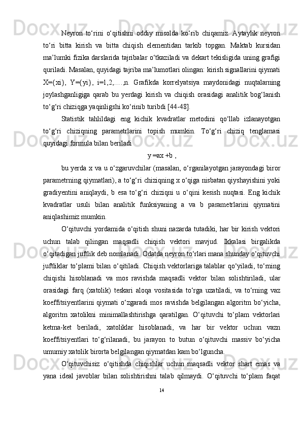 Neyron   tо‘rini   о‘qitishni   oddiy   misolda   kо‘rib   chiqamiz.   Aytaylik   neyron
tо‘ri   bitta   kirish   va   bitta   chiqish   elementidan   tarkib   topgan.   Maktab   kursidan
ma’lumki fizika darslarida tajribalar о‘tkaziladi va dekart tekisligida uning grafigi
quriladi. Masalan, quyidagi tajriba ma’lumotlari olingan: kirish signallarini qiymati
X={xi},   Y={yi},   i=1,2,….,n.   Grafikda   korrelyatsiya   maydonidagi   nuqtalarning
joylashganligiga   qarab   bu   yerdagi   kirish   va   chiqish   orasidagi   analitik   bog‘lanish
tо‘g‘ri chiziqga yaqinligshi kо‘rinib turibdi [44-48].
Statistik   tahlildagi   eng   kichik   kvadratlar   metodini   qо‘llab   izlanayotgan
tо‘g‘ri   chiziqning   parametrlarini   topish   mumkin.   Tо‘g‘ri   chiziq   tenglamasi
quyidagi formula bilan beriladi
y =ax +b ,
bu yerda x va u о‘zgaruvchilar (masalan, о‘rganilayotgan jarayondagi biror
parametrning qiymatlari), a tо‘g‘ri chiziqning x о‘qiga nisbatan qiyshayishini yoki
gradiyentini   aniqlaydi,   b   esa   tо‘g‘ri   chiziqni   u   о‘qini   kesish   nuqtasi.   Eng   kichik
kvadratlar   usuli   bilan   analitik   funksiyaning   a   va   b   parametrlarini   qiymatini
aniqlashimiz mumkin.
О‘qituvchi  yordamida о‘qitish shuni  nazarda tutadiki, har  bir  kirish vektori
uchun   talab   qilingan   maqsadli   chiqish   vektori   mavjud.   Ikkalasi   birgalikda
о‘qitadigan juftlik deb nomlanadi. Odatda neyron tо‘rlari mana shunday о‘qituvchi
juftliklar tо‘plami bilan о‘qitiladi. Chiqish vektorlariga talablar qо‘yiladi, tо‘rning
chiqishi   hisoblanadi   va   mos   ravishda   maqsadli   vektor   bilan   solishtiriladi,   ular
orasidagi   farq   (xatolik)   teskari   aloqa   vositasida   tо‘rga   uzatiladi,   va   tо‘rning   vaz
koeffitsiyentlarini   qiymati   о‘zgaradi   mos   ravishda   belgilangan   algoritm   bо‘yicha,
algoritm   xatolikni   minimallashtirishga   qaratilgan.   О‘qituvchi   tо‘plam   vektorlari
ketma-ket   beriladi,   xatoliklar   hisoblanadi,   va   har   bir   vektor   uchun   vazn
koeffitsiyentlari   tо‘g‘rilanadi,   bu   jarayon   to   butun   о‘qituvchi   massiv   bо‘yicha
umumiy xatolik birorta belgilangan qiymatdan kam bо‘lguncha.
О‘qituvchisiz   о‘qitishda   chiqishlar   uchun   maqsadli   vektor   shart   emas   va
yana   ideal   javoblar   bilan   solishtirishni   talab   qilmaydi.   О‘qituvchi   tо‘plam   faqat
14 