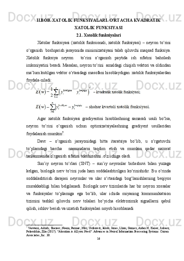 II.BOB. XATOLIK FUNKSIYALARI. O'RTACHA KVADRATIK
XATOLIK FUNKSIYASI
2.1. Xatolik funksiyalari
Xatolar   funksiyasi   (xatolik  funksionali,   xatolik  funksiyasi)   –  neyron   to‘rini
o‘rganish   boshqarish jarayonida minimizatsiyani talab qiluvchi maqsad funksiya.
Xatolik   funksiya   neyron     to‘rini   o‘rganish   paytida   ish   sifatini   baholash
imkoniyatini beradi. Masalan, neyron to‘rini  amaldagi chiqish vektori va oldindan
ma’lum kutilgan vektor o‘rtasidagi masofani hisoblaydigan  xatolik funksiyalardan
foydala-niladi:   
Agar   xatolik   funksiyasi   gradiyentini   hisoblashning   samarali   usuli   bo‘lsa,
neyron   to‘rini   o‘rganish   uchun   optimizatsiyalashning   gradiyent   usullaridan
foydalanish mumkin 7
.    	 
Davr   –   o‘rganish   jarayonidagi   bitta   itaratsiya   bo‘lib,   u   o‘rgatuvchi
to‘plamdagi   barcha     namunalarni   taqdim   etish   va   mumkin   qadar   nazorat
tanlanmasida o‘rganish sifatini tekshirishni  o‘z ichiga oladi.
Sun’iy   neyron   to‘rlari   (SNT)   –   sun’iy   neyronlar   birlashuvi   bilan   yuzaga
kelgan,   biologik   nerv   to‘rini   juda   ham   soddalashtirilgan   ko‘rinishidir.   Bu   o‘rinda
soddalashtirish   darajasi   neyronlar   va   ular   o‘rtasidagi   bog‘lanishlarning   beqiyos
murakkabligi   bilan   belgilanadi.   Biologik   nerv   tizimlarida   har   bir   neyron   xossalar
va   funksiyalar   to‘plamiga   ega   bo‘lib,   ular   ichida   miyaning   kommunikatsion
tizimini   tashkil   qiluvchi   nerv   tolalari   bo‘yicha   elektroximik   signallarni   qabul
qilish, ishlov berish va uzatish funksiyalari noyob hisoblanadi 
7
 Vaswani, Ashish; Shazeer, Noam; Parmar, Niki; Uszkoreit, Jakob; Jones, Llion; Gomez, Aidan N; Kaiser, Łukasz; 
Polosukhin, Illia (2017). "Attention is All you Need". Advances in Neural Information Processing Systems. Curran 
Associates, Inc. 30.
16 