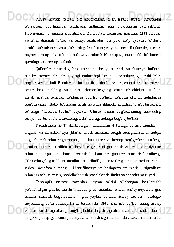 Sun’iy   neyron   to‘rlari   o‘z   arxitekturasi   bilan   ajralib   turadi:   neyron-lar
o‘rtasidagi   bog‘lanishlar   tuzilmasi,   qatlamlar   soni,   neyronlarni   faollashtirish
funksiyalari,   o‘rganish   algoritmlari.   Bu   nuqtayi   nazardan   mashhur   SNT   ichidan
statistik,   dinamik   to‘rlar   va   fuzzy.   tuzilmalar;   bir   yoki   ko‘p   qatlamli   to‘rlarni
ajratib  ko‘rsatish   mumki  To‘rlardagi   hisoblash   jarayonlarning  farqlanishi,   qisman
neyron-larning o‘zaro bog‘lanish usullaridan kelib chiqadi, shu sababli to‘rlarning
quyidagi turlarini ajratishadi 
Qatlamlar   o‘rtasidagi   bog‘lanishlar   –   bir   yo‘nalishda   va   aksariyat   hollarda
har   bir   neyron   chiqishi   keyingi   qatlamdagi   barcha   neyronlarning   kirishi   bilan
bog‘langan bo‘ladi. Bunday to‘rlar “statik to‘rlar” deyiladi, chunki o‘z tuzilmasida
teskari   bog‘lanishlarga  va  dinamik elementlarga  ega emas,   to‘r  chiqishi  esa   faqat
kirish   sifatida   berilgan   to‘plamga   bog‘liq   bo‘ladi,   to‘rning   oldingi   holatlariga
bog‘liq emas. Statik to‘rlardan farqli ravishda ikkinchi sinfidagi  to‘g‘ri tarqalishli
to‘rlarga   “dinamik   to‘rlar”   deyiladi.   Ularda   teskari   bog‘lanishning   mavjudligi
tufayli har bir vaqt momentidagi holat oldingi holatga bog‘liq bo‘ladi 
Yechilishida   SNT   ishlatiladigan   masalalarni   4   toifaga   bo‘lish   mumkin:   –
anglash   va   klassifikatsiya   (klaster   tahlil,   masalan,   belgili   berilganlarni   va   nutqni
anglash, elektrokardiogrammani, qon kataklarini va boshqa berilganlarni sinflarga
ajratish;   klasterli   tahlilda   o‘lchov   berilganlarini   guruhlash   va   ichki   xususiyatlari
bilan   bir-biriga   juda   ham   o‘xshash   bo‘lgan   berilganlarni   bitta   sinf   ostilariga
(klasterlarga)   guruhlash   amallari   bajariladi);   –   tasvirlarga   ishlov   berish:   matn,
video-,   aerofoto   suratlar;   –   identifikatsiya   va   boshqaruv   tizimlari;   –   signallarni
bilan ishlash, xususan, modellashtirish masalalarida funksiya approksimatsiyasi. 
Topologik   nuqtayi   nazardan   neyron   to‘rini   o‘lchangan   bog‘lanishli
yo‘naltirilgan graf ko‘rinishi tasavvur qilish mumkin. Bunda sun’iy neyronlar graf
uchlari,   sinaptik   bog‘lanishlar   –   graf   yoylari   bo‘ladi.   Sun’iy   neyron   –   biologik
neyronning   ba’zi   funksiyalarini   bajaruvchi   SNT   elementi   bo‘lib,   uning   asosiy
vazifasi kirish signallariga bog‘liq holda chiqish signalini shakllantirishdan iborat.
Eng keng tarqalgan konfiguratsiyalarda kirish signallari moslashuvchi summatorlar
17 