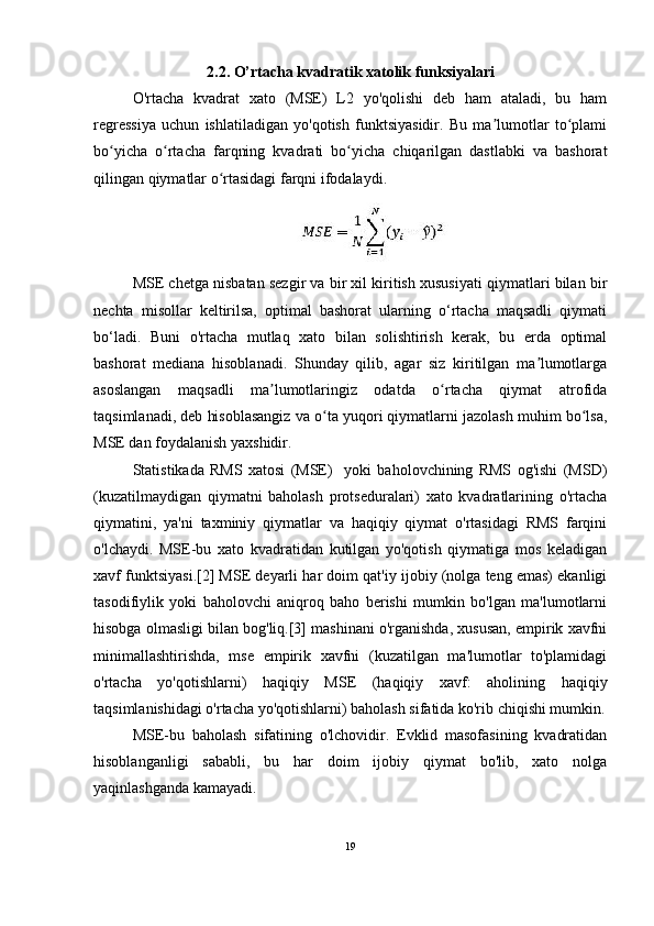 2.2. O’rtacha kvadratik xatolik funksiyalari
O'rtacha   kvadrat   xato   (MSE)   L2   yo'qolishi   deb   ham   ataladi,   bu   ham
regressiya   uchun   ishlatiladigan   yo'qotish   funktsiyasidir.   Bu   ma lumotlar   to plamiʼ ʻ
bo yicha   o rtacha   farqning   kvadrati   bo yicha   chiqarilgan   dastlabki   va   bashorat	
ʻ ʻ ʻ
qilingan qiymatlar o rtasidagi farqni ifodalaydi.	
ʻ
MSE chetga nisbatan sezgir va bir xil kiritish xususiyati qiymatlari bilan bir
nechta   misollar   keltirilsa,   optimal   bashorat   ularning   o‘rtacha   maqsadli   qiymati
bo‘ladi.   Buni   o'rtacha   mutlaq   xato   bilan   solishtirish   kerak,   bu   erda   optimal
bashorat   mediana   hisoblanadi.   Shunday   qilib,   agar   siz   kiritilgan   ma lumotlarga	
ʼ
asoslangan   maqsadli   ma lumotlaringiz   odatda   o rtacha   qiymat   atrofida	
ʼ ʻ
taqsimlanadi, deb hisoblasangiz va o ta yuqori qiymatlarni jazolash muhim bo lsa,	
ʻ ʻ
MSE dan foydalanish yaxshidir.
Statistikada   RMS   xatosi   (MSE)     yoki   baholovchining   RMS   og'ishi   (MSD)
(kuzatilmaydigan   qiymatni   baholash   protseduralari)   xato   kvadratlarining   o'rtacha
qiymatini,   ya'ni   taxminiy   qiymatlar   va   haqiqiy   qiymat   o'rtasidagi   RMS   farqini
o'lchaydi.   MSE-bu   xato   kvadratidan   kutilgan   yo'qotish   qiymatiga   mos   keladigan
xavf funktsiyasi.[2] MSE deyarli har doim qat'iy ijobiy (nolga teng emas) ekanligi
tasodifiylik   yoki   baholovchi   aniqroq   baho   berishi   mumkin   bo'lgan   ma'lumotlarni
hisobga olmasligi bilan bog'liq.[3] mashinani o'rganishda, xususan, empirik xavfni
minimallashtirishda,   mse   empirik   xavfni   (kuzatilgan   ma'lumotlar   to'plamidagi
o'rtacha   yo'qotishlarni)   haqiqiy   MSE   (haqiqiy   xavf:   aholining   haqiqiy
taqsimlanishidagi o'rtacha yo'qotishlarni) baholash sifatida ko'rib chiqishi mumkin.
MSE-bu   baholash   sifatining   o'lchovidir.   Evklid   masofasining   kvadratidan
hisoblanganligi   sababli,   bu   har   doim   ijobiy   qiymat   bo'lib,   xato   nolga
yaqinlashganda kamayadi.
19 