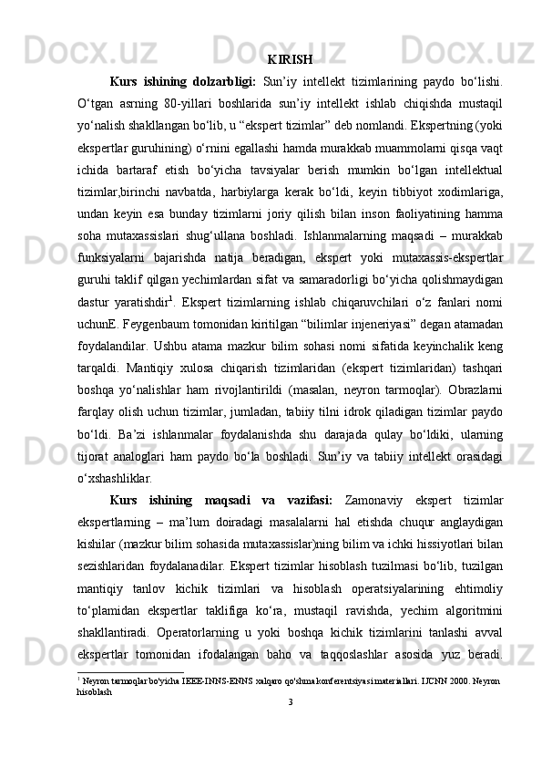 KIRISH
Kurs   ishining   dolzarbligi:   Sun’iy   intellekt   tizimlarining   paydo   bo‘lishi.
O‘tgan   asrning   80-yillari   boshlarida   sun’iy   intellekt   ishlab   chiqishda   mustaqil
yo‘nalish shakllangan bo‘lib, u “ekspert tizimlar” deb nomlandi. Ekspertning (yoki
ekspertlar guruhining) o‘rnini egallashi hamda murakkab muammolarni qisqa vaqt
ichida   bartaraf   etish   bo‘yicha   tavsiyalar   berish   mumkin   bo‘lgan   intellektual
tizimlar,birinchi   navbatda,   harbiylarga   kerak   bo‘ldi,   keyin   tibbiyot   xodimlariga,
undan   keyin   esa   bunday   tizimlarni   joriy   qilish   bilan   inson   faoliyatining   hamma
soha   mutaxassislari   shug‘ullana   boshladi.   Ishlanmalarning   maqsadi   –   murakkab
funksiyalarni   bajarishda   natija   beradigan,   ekspert   yoki   mutaxassis-ekspertlar
guruhi taklif qilgan yechimlardan sifat va samaradorligi bo‘yicha qolishmaydigan
dastur   yaratishdir 1
.   Ekspert   tizimlarning   ishlab   chiqaruvchilari   o‘z   fanlari   nomi
uchunE. Feygenbaum tomonidan kiritilgan “bilimlar injeneriyasi” degan atamadan
foydalandilar.   Ushbu   atama   mazkur   bilim   sohasi   nomi   sifatida   keyinchalik   keng
tarqaldi.   Mantiqiy   xulosa   chiqarish   tizimlaridan   (ekspert   tizimlaridan)   tashqari
boshqa   yo‘nalishlar   ham   rivojlantirildi   (masalan,   neyron   tarmoqlar).   Obrazlarni
farqlay  olish   uchun  tizimlar,  jumladan,  tabiiy  tilni   idrok  qiladigan  tizimlar   paydo
bo‘ldi.   Ba’zi   ishlanmalar   foydalanishda   shu   darajada   qulay   bo‘ldiki,   ularning
tijorat   analoglari   ham   paydo   bo‘la   boshladi.   Sun’iy   va   tabiiy   intellekt   orasidagi
o‘xshashliklar. 
Kurs   ishining   maqsadi   va   vazifasi:   Zamonaviy   ekspert   tizimlar
ekspertlarning   –   ma’lum   doiradagi   masalalarni   hal   etishda   chuqur   anglaydigan
kishilar (mazkur bilim sohasida mutaxassislar)ning bilim va ichki hissiyotlari bilan
sezishlaridan   foydalanadilar.   Ekspert   tizimlar   hisoblash   tuzilmasi   bo‘lib,   tuzilgan
mantiqiy   tanlov   kichik   tizimlari   va   hisoblash   operatsiyalarining   ehtimoliy
to‘plamidan   ekspertlar   taklifiga   ko‘ra,   mustaqil   ravishda,   yechim   algoritmini
shakllantiradi.   Operatorlarning   u   yoki   boshqa   kichik   tizimlarini   tanlashi   avval
ekspertlar   tomonidan   ifodalangan   baho   va   taqqoslashlar   asosida   yuz   beradi.
1
 Neyron tarmoqlar bo'yicha IEEE-INNS-ENNS xalqaro qo'shma konferentsiyasi materiallari.  IJCNN 2000. Neyron 
hisoblash
3 