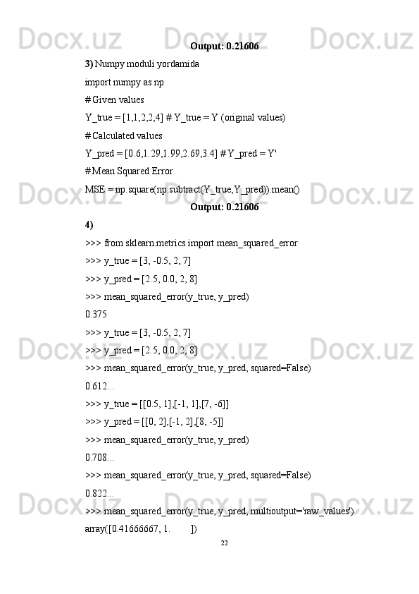 Output: 0.21606 
3)   Numpy moduli yordamida
import numpy as np 
# Given values 
Y_true = [1,1,2,2,4] # Y_true = Y (original values) 
# Calculated values 
Y_pred = [0.6,1.29,1.99,2.69,3.4] # Y_pred = Y' 
# Mean Squared Error 
MSE = np.square(np.subtract(Y_true,Y_pred)).mean()
Output: 0.21606
4)
>>> from sklearn.metrics import mean_squared_error
>>> y_true = [3, -0.5, 2, 7]
>>> y_pred = [2.5, 0.0, 2, 8]
>>> mean_squared_error(y_true, y_pred)
0.375
>>> y_true = [3, -0.5, 2, 7]
>>> y_pred = [2.5, 0.0, 2, 8]
>>> mean_squared_error(y_true, y_pred, squared=False)
0.612...
>>> y_true = [[0.5, 1],[-1, 1],[7, -6]]
>>> y_pred = [[0, 2],[-1, 2],[8, -5]]
>>> mean_squared_error(y_true, y_pred)
0.708...
>>> mean_squared_error(y_true, y_pred, squared=False)
0.822...
>>> mean_squared_error(y_true, y_pred, multioutput='raw_values')
array([0.41666667, 1.        ])
22 