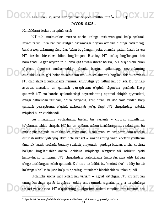 >>> mean_squared_error(y_true, y_pred, multioutput 9
=[0.3, 0.7])
JAVOB: 0.825...
Xatoliklarni teskari tarqalish usuli
NT   tuli   strukturalari   orasida   ancha   kо‘zga   tashlanadigani   kо‘p   qatlamli
strukturadir,   unda   har   bir   istalgan   qatlamdagi   neyron   о‘zidan   oldingi   qatlamdagi
barcha neyronlarning aksonlari bilan bog‘langan yoki, birinchi qatlam halatida esa
NT   barcha   kirishlari   bilan   bog‘langan.   Bunday   NT   tо‘liq   bog‘langan   deb
nomlanadi.   Agar   neyron   tо‘ri   bitta   qatlamdan   iborat   bо‘lsa,   NT   о‘qituvchi   bilan
о‘qitish   algoritmi   ancha   oddiy,   chunki   birgina   qatlamdagi   neyronlarning
chiqishining  tо‘g‘ri   holatlari  oldindan  ma’lum   va  sinaptik  bog‘lanishlarni  sozlash
NT chiqishidagi xatoliklarni minimallashtirishga yо‘naltirilgan bо‘ladi. Bu prinsip
asosida,   masalan,   bir   qatlamli   perseptronni   о‘qitish   algoritmi   quriladi.   Kо‘p
qatlamli   NT   esa   barcha   qatlamlardagi   neyronlarning   optimal   chiqish   qiymatlari,
oxirgi   qatlamdan   tashqari,   qoida   bо‘yicha,   aniq   emas,   va   ikki   yoki   undan   kо‘p
qatlamli   perseptronni   о‘qitish   imkoniyati   yо‘q,   faqat   NT   chiqishidagi   xatolik
miqdori bilan cheklanadi.
Bu   muammoni   yechishning   birdan   bir   varianti   –   chiqish   signallarini
tо‘plamini ishlab chiqish, NT har bir qatlami uchun kirishlariga mos keladigan, bu
oxir  oqibatda juda murakkab va qiyin amal  hisoblanadi  va har doim ham  amalga
oshirish imkoniyati yuq. Ikkeinchi variant – sinapslarning vazn koeffitsiyentlarini
dinamik tarzda sozlash, bunday sozlash jarayonida, qoidaga binoan, ancha kuchsiz
bо‘lgan   bog‘lanishlar   ancha   kichkina   miqdorga   о‘zgartiriladi   oshirish   yoki
kamaytirish   tomoniga,   NT   chiqishidagi   xatoliklarni   kamaytirishga   olib   kelgan
о‘zgartirishlargina eslab qolinadi. Kо‘rinib turibdiki, bu “metod tika”, oddiy bо‘lib
kо‘ringan bо‘lsada juda kо‘p miqdordagi murakkab hisoblashlarni talab qiladi.
Uchinchi   ancha   mos   keladigan   variant   –   signal   xatoligini   NT   chiqishidan
uning   kirishiga   qarab   tarqalishi,   oddiy   ish   rejimida   signalni   tо‘g‘ri   tarqalishiga
teskari yо‘nalishda. NT о‘qitishning bu algoritmi teskari tarqalish protsedurasi deb
9
 https://scikit-learn.org/stable/modules/generated/sklearn.metrics.mean_squared_error.html
23 