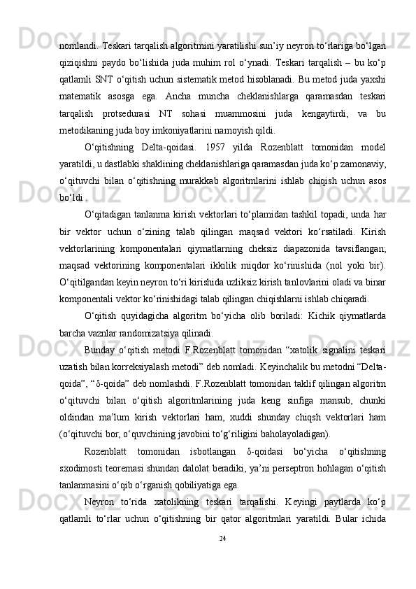 nomlandi. Teskari tarqalish algoritmini yaratilishi sun’iy neyron tо‘rlariga bо‘lgan
qiziqishni   paydo   bо‘lishida   juda   muhim   rol   о‘ynadi.   Teskari   tarqalish   –   bu   kо‘p
qatlamli SNT о‘qitish uchun sistematik metod hisoblanadi. Bu metod juda yaxshi
matematik   asosga   ega.   Ancha   muncha   cheklanishlarga   qaramasdan   teskari
tarqalish   protsedurasi   NT   sohasi   muammosini   juda   kengaytirdi,   va   bu
metodikaning juda boy imkoniyatlarini namoyish qildi.
О‘qitishning   Delta-qoidasi.   1957   yilda   Rozenblatt   tomonidan   model
yaratildi, u dastlabki shaklining cheklanishlariga qaramasdan juda kо‘p zamonaviy,
о‘qituvchi   bilan   о‘qitishning   murakkab   algoritmlarini   ishlab   chiqish   uchun   asos
bо‘ldi .
О‘qitadigan  tanlanma kirish  vektorlari  tо‘plamidan  tashkil  topadi, unda har
bir   vektor   uchun   о‘zining   talab   qilingan   maqsad   vektori   kо‘rsatiladi.   Kirish
vektorlarining   komponentalari   qiymatlarning   cheksiz   diapazonida   tavsiflangan;
maqsad   vektorining   komponentalari   ikkilik   miqdor   kо‘rinishida   (nol   yoki   bir).
О‘qitilgandan keyin neyron tо‘ri kirishida uzliksiz kirish tanlovlarini oladi va binar
komponentali vektor kо‘rinishidagi talab qilingan chiqishlarni ishlab chiqaradi.
О‘qitish   quyidagicha   algoritm   bо‘yicha   olib   boriladi:   Kichik   qiymatlarda
barcha vaznlar randomizatsiya qilinadi.
Bunday   о‘qitish   metodi   F.Rozenblatt   tomonidan   “xatolik   signalini   teskari
uzatish bilan korreksiyalash metodi” deb nomladi. Keyinchalik bu metodni “Delta-
qoida”, “δ-qoida” deb nomlashdi. F.Rozenblatt tomonidan taklif qilingan algoritm
о‘qituvchi   bilan   о‘qitish   algoritmlarining   juda   keng   sinfiga   mansub,   chunki
oldindan   ma’lum   kirish   vektorlari   ham,   xuddi   shunday   chiqsh   vektorlari   ham
(о‘qituvchi bor, о‘quvchining javobini tо‘g‘riligini baholayoladigan).
Rozenblatt   tomonidan   isbotlangan   δ-qoidasi   bо‘yicha   о‘qitishning
sxodimosti teoremasi shundan dalolat beradiki, ya’ni perseptron hohlagan о‘qitish
tanlanmasini о‘qib о‘rganish qobiliyatiga ega.
Neyron   tо‘rida   xatolikning   teskari   tarqalishi.   Keyingi   paytlarda   kо‘p
qatlamli   tо‘rlar   uchun   о‘qitishning   bir   qator   algoritmlari   yaratildi.   Bular   ichida
24 