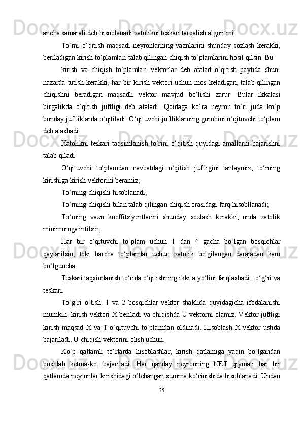ancha samarali deb hisoblanadi xatolikni teskari tarqalish algoritmi.
Tо‘rni   о‘qitish   maqsadi   neyronlarning   vaznlarini   shunday   sozlash   kerakki,
beriladigan kirish tо‘plamlari talab qilingan chiqish tо‘plamlarini hosil qilsin. Bu
kirish   va   chiqish   tо‘plamlari   vektorlar   deb   ataladi.о‘qitish   paytida   shuni
nazarda tutish kerakki, har  bir  kirish vektori  uchun mos keladigan,  talab qilingan
chiqishni   beradigan   maqsadli   vektor   mavjud   bо‘lishi   zarur.   Bular   ikkalasi
birgalikda   о‘qitish   juftligi   deb   ataladi.   Qoidaga   kо‘ra   neyron   tо‘ri   juda   kо‘p
bunday juftliklarda о‘qitiladi. О‘qituvchi juftliklarning guruhini о‘qituvchi tо‘plam
deb atashadi.
Xatolikni   teskari   taqsimlanish   tо‘rini   о‘qitish   quyidagi   amallarni   bajarishni
talab qiladi:
О‘qituvchi   tо‘plamdan   navbatdagi   о‘qitish   juftligini   tanlaymiz,   tо‘rning
kirishiga kirish vektorini beramiz;
Tо‘rning chiqishi hisoblanadi;
Tо‘rning chiqishi bilan talab qilingan chiqish orasidagi farq hisobllanadi;
Tо‘rning   vazn   koeffitsiyentlarini   shunday   sozlash   kerakki,   unda   xatolik
minimumga intilsin;
Har   bir   о‘qituvchi   tо‘plam   uchun   1   dan   4   gacha   bо‘lgan   bosqichlar
qaytarilsin,   toki   barcha   tо‘plamlar   uchun   xatolik   belgilangan   darajadan   kam
bо‘lguncha.
Teskari taqsimlanish tо‘rida о‘qitishning ikkita yо‘lini farqlashadi: tо‘g‘ri va
teskari.
Tо‘g‘ri   о‘tish.   1   va   2   bosqichlar   vektor   shaklida   quyidagicha   ifodalanishi
mumkin: kirish vektori X beriladi va chiqishda U vektorni olamiz. Vektor juftligi
kirish-maqsad   X  va   T   о‘qituvchi   tо‘plamdan   oldinadi.  Hisoblash   X   vektor   ustida
bajariladi, U chiqish vektorini olish uchun.
Kо‘p   qatlamli   tо‘rlarda   hisoblashlar,   kirish   qatlamiga   yaqin   bо‘lgandan
boshlab   ketma-ket   bajariladi.   Har   qanday   neyronning   NET   qiymati   har   bir
qatlamda neyronlar kirishidagi о‘lchangan summa kо‘rinishida hisoblanadi. Undan
25 