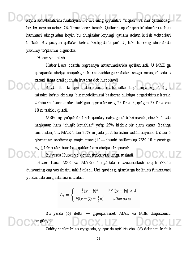 keyin aktivlashtirish funksiyasi F NET ning qiymatini “siqadi” va shu qatlamdagi
har bir neyron uchun OUT miqdorini beradi. Qatlamning chiqish tо‘plamlari uchun
hammasi   olingandan   keyin   bu   chiqishlar   keyingi   qatlam   uchun   kirish   vektorlari
bо‘ladi.   Bu   jarayon   qatlalar   ketma   ketligida   bajariladi,   toki   tо‘rning   chiqishida
yakuniy tо‘plamni olguncha.
Huber yo'qotish
Huber   Loss   odatda   regressiya   muammolarida   qo'llaniladi.   U   MSE   ga
qaraganda chetga chiqadigan ko'rsatkichlarga nisbatan sezgir  emas, chunki  u
xatoni faqat oraliq ichida kvadrat deb hisoblaydi.
Bizda   100   ta   qiymatdan   iborat   ma'lumotlar   to'plamiga   ega   bo'lgan
misolni ko'rib chiqing, biz modelimizni bashorat qilishga o'rgatishimiz kerak.
Ushbu ma'lumotlardan kutilgan qiymatlarning 25 foizi 5, qolgan 75 foizi esa
10 ni tashkil qiladi.
MSEning  yo'qolishi  hech  qanday   natijaga  olib  kelmaydi,  chunki   bizda
haqiqatan   ham   "chiqib   ketishlar"   yo'q;   25%   kichik   bir   qism   emas.   Boshqa
tomondan, biz MAE bilan 25% ni juda past tortishni  xohlamaymiz. Ushbu 5
qiymatlari medianaga yaqin emas (10 —	 chunki balllarning 75% 10 qiymatiga
ega), lekin ular ham haqiqatdan ham chetga chiqmaydi.
Bu yerda Huber yo‘qotish funksiyasi ishga tushadi.
Huber   Loss   MSE   va   MAEni   birgalikda   muvozanatlash   orqali   ikkala
dunyoning eng yaxshisini taklif qiladi. Uni quyidagi qismlarga bo'linish funktsiyasi
yordamida aniqlashimiz mumkin:
Bu   yerda   ( ?????? )   delta   →   giperparametr   MAE   va   MSE   diapazonini
belgilaydi.
Oddiy so'zlar bilan aytganda, yuqorida aytilishicha, ( ?????? ) deltadan kichik
26 