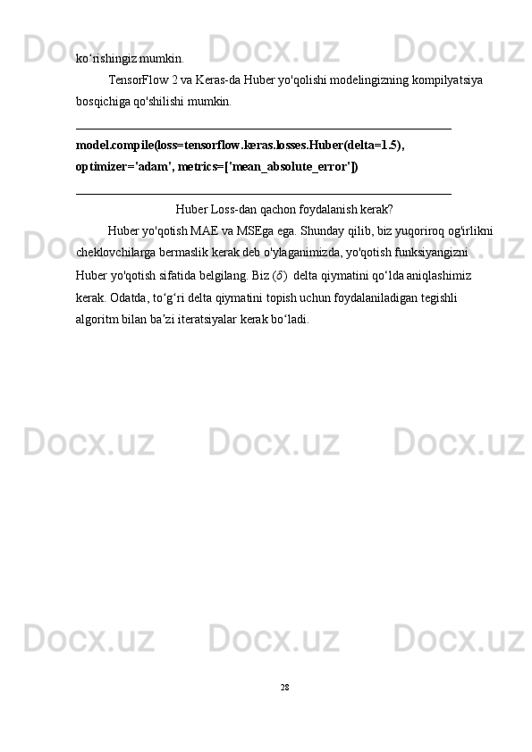 ko rishingiz mumkin.ʻ
TensorFlow 2 va Keras-da Huber yo'qolishi modelingizning kompilyatsiya 
bosqichiga qo'shilishi mumkin.
____________________________________________________________
model.compile(loss=tensorflow.keras.losses.Huber(delta=1.5), 
optimizer='adam', metrics=['mean_absolute_error'])
____________________________________________________________
Huber Loss-dan qachon foydalanish kerak?
Huber yo'qotish MAE va MSEga ega. Shunday qilib, biz yuqoriroq og'irlikni
cheklovchilarga bermaslik kerak deb o'ylaganimizda, yo'qotish funksiyangizni 
Huber yo'qotish sifatida belgilang. Biz ( ?????? )  delta qiymatini qo‘lda aniqlashimiz 
kerak. Odatda, to g ri delta qiymatini topish uchun foydalaniladigan tegishli 	
ʻ ʻ
algoritm bilan ba zi iteratsiyalar kerak bo ladi.
ʼ ʻ
28 