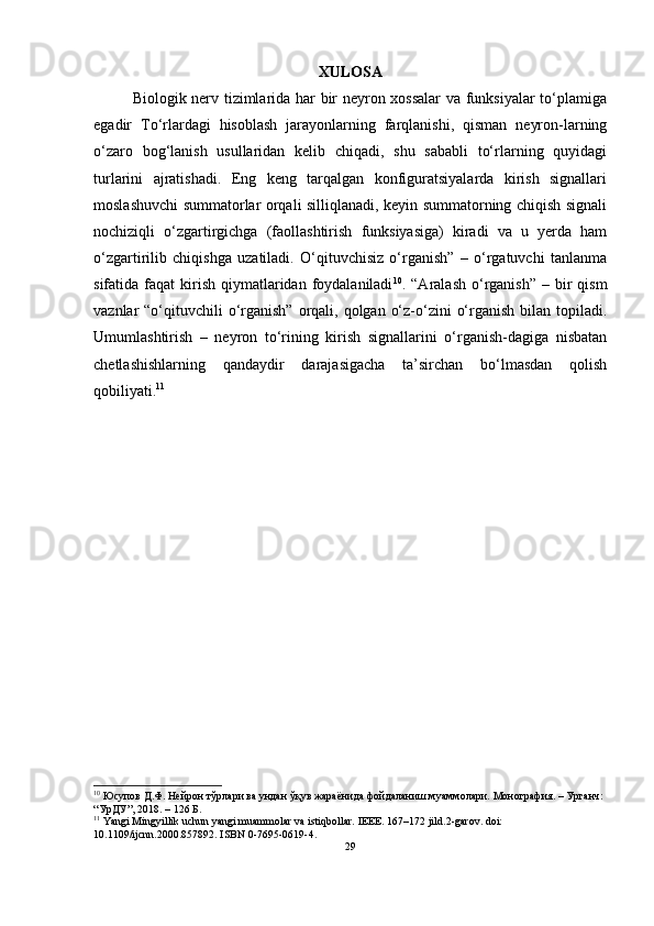 XULOSA
Biologik nerv tizimlarida har bir neyron xossalar  va funksiyalar to‘plamiga
egadir   To‘rlardagi   hisoblash   jarayonlarning   farqlanishi,   qisman   neyron-larning
o‘zaro   bog‘lanish   usullaridan   kelib   chiqadi,   shu   sababli   to‘rlarning   quyidagi
turlarini   ajratishadi.   Eng   keng   tarqalgan   konfiguratsiyalarda   kirish   signallari
moslashuvchi summatorlar orqali silliqlanadi, keyin summatorning chiqish signali
nochiziqli   o‘zgartirgichga   (faollashtirish   funksiyasiga)   kiradi   va   u   yerda   ham
o‘zgartirilib   chiqishga   uzatiladi.   O‘qituvchisiz   o‘rganish”   –   o‘rgatuvchi   tanlanma
sifatida faqat   kirish  qiymatlaridan foydalaniladi 10
. “Aralash  o‘rganish”  – bir  qism
vaznlar  “o‘qituvchili  o‘rganish”  orqali, qolgan o‘z-o‘zini  o‘rganish  bilan  topiladi.
Umumlashtirish   –   neyron   to‘rining   kirish   signallarini   o‘rganish-dagiga   nisbatan
chetlashishlarning   qandaydir   darajasigacha   ta’sirchan   bo‘lmasdan   qolish
qobiliyati. 11
10
 Юсупов Д.Ф. Нейрон тўрлари ва ундан ўқув жараёнида фойдаланиш муаммолари. Монография. – Урганч: 
“УрДУ”, 2018. – 126 Б.
11
 Yangi Mingyillik uchun yangi muammolar va istiqbollar.  IEEE. 167–172 jild.2-garov. doi: 
10.1109/ijcnn.2000.857892.  ISBN 0-7695-0619-4.
29 