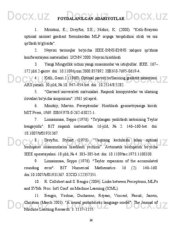 FOYDALANILGAN ADABIYOTLAR
1. Mizutani,   E.;   Dreyfus,   S.E.;   Nishio,   K.   (2000).   "Kelli-Brayson
optimal   nazorat   gradient   formulasidan   MLP   orqaga   tarqalishini   olish   va   uni
qo'llash to'g'risida". 
2. Neyron   tarmoqlar   bo'yicha   IEEE-INNS-ENNS   xalqaro   qo'shma
konferentsiyasi materiallari. IJCNN 2000. Neyron hisoblash 
3. Yangi Mingyillik uchun yangi muammolar va istiqbollar.   IEEE. 167–
172 jild.2-garov. doi: 10.1109/ijcnn.2000.857892.  ISBN 0-7695-0619-4. 
4. Kelli, Genri J. (1960). Optimal parvoz yo'llarining gradient nazariyasi.
ARS jurnali. 30-jild, № 10. 947–954-bet. doi: 10.2514/8.5282. 
5. "Garvard   universiteti   ma'ruzalari.   Raqamli   kompyuterlar   va   ularning
ilovalari bo'yicha simpozium". 1961 yil aprel. 
6. Minskiy,   Marvin.   Perseptronlar:   Hisoblash   geometriyasiga   kirish.
MIT Press, 1969. ISBN 978-0-262-63022-1. 
7. Linnainmaa,   Seppo   (1976).   "To'plangan   yaxlitlash   xatosining   Teylor
kengayishi".   BIT   raqamli   matematika.   16-jild,   №   2.   146–160-bet.   doi:
10.1007/bf01931367. 
8. Dreyfus,   Styuart   (1973).   “Vaqtning   kechikishi   bilan   optimal
boshqaruv   muammolarini   hisoblash   yechimi”.   Avtomatik   boshqarish   bo'yicha
IEEE operatsiyalari. 18-jild, № 4. 383–385-bet. doi: 10.1109/tac.1973.1100330.
9. Linnainmaa,   Seppo   (1976).   "Taylor   expansion   of   the   accumulated
rounding   error".   BIT   Numerical   Mathematics.   16   (2):   146–160.
doi:10.1007/bf01931367. S2CID 122357351.
10. R. Collobert and S. Bengio (2004). Links between Perceptrons, MLPs
and SVMs. Proc. Int'l Conf. on Machine Learning (ICML).
11. Bengio,   Yoshua;   Ducharme,   Réjean;   Vincent,   Pascal;   Janvin,
Christian (March 2003). "A neural probabilistic language model". The Journal of
Machine Learning Research. 3: 1137–1155.
30 