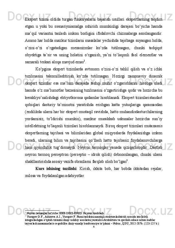 Ekspert   tizimi   oldida   turgan   funksiyalarni   bajarish   usullari   ekspertlarning   taqdim
etgan   u   yoki   bu   ssenariyniamalga   oshirish   mumkinligi   darajasi   bo‘yicha   hamda
ma’qul   variantni   tanlash   imkon   borligini   ifodalovchi   chizmalarga   asoslangandir.
Ammo har holda mazkur tizimlarni masalalar yechishda tajribaga suyangan holda,
o‘zini-o‘zi   o‘rgatadigan   mexanizmlar   ko‘zda   tutilmagan,   chunki   tadqiqot
obyektiga   ta’sir   va   uning   holatini   o‘rganish,   ya’ni   to‘laqonli   faol   elementlar   va
samarali teskari aloqa mavjud emas 2
. 
Ko‘pgina   ekspert   tizimlarda   avtonom   o‘zini-o‘zi   tahlil   qilish   va   o‘z   ichki
tuzilmasini   takomillashtirish   ko‘zda   tutilmagan.   Hozirgi   zamonaviy   dinamik
ekspert   tizimlar   esa   ma’lum   darajada   tashqi   muhit   o‘zgarishlarini   hisobga   oladi
hamda o‘z ma’lumotlar bazasining tuzilmasini o‘zgartirishga qodir va hozircha bu
kerakliyo‘nalishdagi ehtiyotkorona qadamlar hisoblanadi. Ekspert tizimlaristandart
qobiqlari   dasturiy   ta’minotni   yaratishda   erishgan   katta   yutuqlariga   qaramasdan
(endilikda ularni har bir ekspert mustaqil ravishda, hatto muhandisdasturchilarning
yordamisiz,   to‘ldirishi   mumkin),   mazkur   murakkab   uskunalar   hozircha   sun’iy
intellektning to‘laqonli tizimlari hisoblanmaydi. Biroq ekspert tizimlari mutaxassis
ekspertlarning   tajribasi   va   bilimlaridan   global   miqyoslarda   foydalanishga   imkon
beradi,   ularning   bilim   va   tajribasini   qo‘llash   hatto   tajribasiz   foydalanuvchilarga
ham   qiyinchilik   tug‘dirmaydi.   Neyron   tarmoqlar   yanada   qiziqarliroqdir.   Dastlab
neyron  tarmoq  perseptron  (perseptio   –  idrok  qilish)  debnomlangan,   chunki   ularni
shakllantirishda asosiy vazifa obrazlarni farqlab olish bo‘lgan 3
. 
Kurs   ishining   tuzilishi :   Kirish,   ikkita   bob,   har   bobda   ikkitadan   rejalar,
xulosa va foydalanilgan adabiyotlar.
2
 Neyron tarmoqlar bo'yicha IEEE-INNS-ENNS. Neyron hisoblash
3
 Yusupov D.F., Ashirova A.I., Yusupov F. Fanni tarkibini mantiqli strukturalashtirish asosida intellektli 
integrallashgan  о ‘qitish tizimini ilmiy-uslubiy asoslarini yaratish/«Arxitektura va qurilish sohasi uchun kadrlar 
tayyorlash muammolari» respublika ilmiy-amaliy konferensiya t о ‘plami – Nukus, QDU, 2012-287b. (123-125 b.)
4 