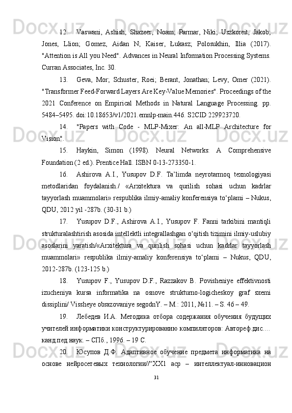 12. Vaswani,   Ashish;   Shazeer,   Noam;   Parmar,   Niki;   Uszkoreit,   Jakob;
Jones,   Llion;   Gomez,   Aidan   N;   Kaiser,   Łukasz;   Polosukhin,   Illia   (2017).
"Attention is All you Need". Advances in Neural Information Processing Systems.
Curran Associates, Inc. 30.
13. Geva,   Mor;   Schuster,   Roei;   Berant,   Jonathan;   Levy,   Omer   (2021).
"Transformer Feed-Forward Layers Are Key-Value Memories". Proceedings of the
2021   Conference   on   Empirical   Methods   in   Natural   Language   Processing.   pp.
5484–5495. doi:10.18653/v1/2021.emnlp-main.446. S2CID 229923720.
14. "Papers   with   Code   -   MLP-Mixer:   An   all-MLP   Architecture   for
Vision".
15. Haykin,   Simon   (1998).   Neural   Networks:   A   Comprehensive
Foundation (2 ed.). Prentice Hall. ISBN 0-13-273350-1.
16. Ashirova   A.I.,   Yusupov   D.F.   Ta’limda   neyrotarmoq   texnologiyasi
metodlaridan   foydalanish./   «Arxitektura   va   qurilish   sohasi   uchun   kadrlar
tayyorlash muammolari» respublika ilmiy-amaliy konferensiya tо‘plami – Nukus,
QDU, 2012 yil -287b. (30-31 b.)
17. Yusupov   D.F.,   Ashirova   A.I.,   Yusupov   F.   Fanni   tarkibini   mantiqli
strukturalashtirish asosida intellektli integrallashgan о‘qitish tizimini ilmiy-uslubiy
asoslarini   yaratish/«Arxitektura   va   qurilish   sohasi   uchun   kadrlar   tayyorlash
muammolari»   respublika   ilmiy-amaliy   konferensiya   tо‘plami   –   Nukus,   QDU,
2012-287b. (123-125 b.)
18. Yusupov   F.,   Yusupov   D.F.,   Razzakov   B.   Povisheniye   effektivnosti
izucheniya   kursa   informatika   na   osnove   strukturno-logicheskoy   graf   sxemi
dissiplini/ Vissheye obrazovaniye segodnY. – M.: 2011, №11. – S. 46 – 49.
19. Лебедев   И.А.   Методика   отбора   содержания   обучения   будущих
учителей информатики конструктурированию компиляторов: Автореф.дис.…
канд.пед.наук. – СПб., 1996. – 19 С.
20. Юсупов   Д.Ф.   Адаптивное   обучение   предмета   информатика   на
основе   нейросетевых   технологии//“ХХ1   аср   –   интеллектуал-инновацион
31 