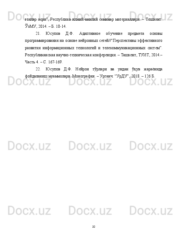 ғоялар   асри”,   Республика   илмий-амалий   семинар   материаллари.   –   Тошкент:
ЎзМУ, 2014. – Б. 10-14.
21. Юсупов   Д.Ф.   Адаптивное   обучение   предмета   основы
программирования на основе нейронных сетей//“Перспективы эффективного
развития   информационных   технологий   и   телекоммуникационных   систем”.
Республиканская научно-техническая конференция. – Ташкент, ТУИТ, 2014.–
Часть 4. – С. 167-169.
22. Юсупов   Д.Ф.   Нейрон   тўрлари   ва   ундан   ўқув   жараёнида
фойдаланиш муаммолари. Монография. – Урганч: “УрДУ”, 2018. – 126 Б.
32 
