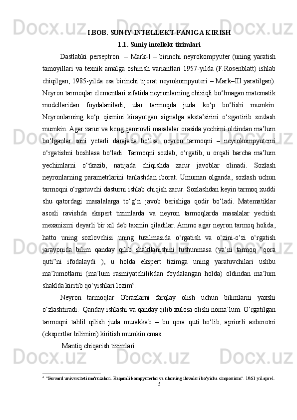 I.BOB. SUNIY INTELLEKT FANIGA KIRISH
1.1. Suniy intellekt tizimlari
Dastlabki   perseptron     –   Mark-I   –   birinchi   neyrokompyuter   (uning   yaratish
tamoyillari   va   texnik   amalga   oshirish   variantlari   1957-yilda   (F.Rosenblatt)   ishlab
chiqilgan, 1985-yilda esa birinchi tijorat neyrokompyuteri – Mark–III yaratilgan).
Neyron tarmoqlar elementlari sifatida neyronlarning chiziqli bo‘lmagan matematik
modellaridan   foydalaniladi,   ular   tarmoqda   juda   ko‘p   bo‘lishi   mumkin.
Neyronlarning   ko‘p   qismini   kirayotgan   signalga   aksta’sirini   o‘zgartirib   sozlash
mumkin. Agar zarur va keng qamrovli masalalar orasida yechimi oldindan ma’lum
bo‘lganlar   soni   yetarli   darajada   bo‘lsa,   neyron   tarmoqni   –   neyrokompyuterni
o‘rgatishni   boshlasa   bo‘ladi.   Tarmoqni   sozlab,   o‘rgatib,   u   orqali   barcha   ma’lum
yechimlarni   o‘tkazib,   natijada   chiqishda   zarur   javoblar   olinadi.   Sozlash
neyronlarning   parametrlarini   tanlashdan   iborat.   Umuman   olganda,   sozlash   uchun
tarmoqni o‘rgatuvchi dasturni ishlab chiqish zarur. Sozlashdan keyin tarmoq xuddi
shu   qatordagi   masalalarga   to‘g‘ri   javob   berishiga   qodir   bo‘ladi.   Matematiklar
asosli   ravishda   ekspert   tizimlarda   va   neyron   tarmoqlarda   masalalar   yechish
mexanizmi deyarli bir xil deb taxmin qiladilar. Ammo agar neyron tarmoq holida,
hatto   uning   sozlovchisi   uning   tuzilmasida   o‘rgatish   va   o‘zini-o‘zi   o‘rgatish
jarayonida   bilim   qanday   qilib   shakllanishini   tushunmasa   (ya’ni   tarmoq   “qora
quti”ni   ifodalaydi   ),   u   holda   ekspert   tizimga   uning   yaratuvchilari   ushbu
ma’lumotlarni   (ma’lum   rasmiyatchilikdan   foydalangan   holda)   oldindan   ma’lum
shaklda kiritib qo‘yishlari lozim 4
.
Neyron   tarmoqlar   Obrazlarni   farqlay   olish   uchun   bilimlarni   yaxshi
o‘zlashtiradi.  Qanday ishlashi va qanday qilib xulosa olishi noma’lum. O‘rgatilgan
tarmoqni   tahlil   qilish   juda   murakkab   –   bu   qora   quti   bo‘lib,   apriorli   axborotni
(ekspertlar bilimini) kiritish mumkin emas. 
 Mantiq chiqarish tizimlari 
4
 "Garvard universiteti ma'ruzalari. Raqamli kompyuterlar va ularning ilovalari bo'yicha simpozium". 1961 yil aprel.
5 