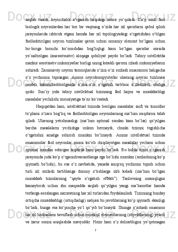 saqlab   turadi,   keyinchalik   o‘rganish   haqidagi   xotira   yo‘qoladi.   Ko‘p   sonli   faol
biologik   neyronlardan   har   biri   bir   vaqtning   o‘zida   har   xil   qarorlarni   qabul   qilish
jarayonlarida   ishtirok   etgani   hamda   har   xil   topologiyadagi   o‘rgatishdan   o‘tilgan
faollashtirilgan   neyron   tuzilmalar   qatori   uchun   umumiy   element   bo‘lgani   uchun
bir-biriga   birinchi   ko‘rinishdan   bog‘liqligi   kam   bo‘lgan   qarorlar   orasida
yo‘naltirilgan   (anassotsiativ)   aloqaga   qobiliyat   paydo   bo‘ladi.   Tabiiy   intellektda
mazkur assotsiativ imkoniyatlar borligi uning kerakli qarorni izlash imkoniyatlarini
oshiradi. Zamonaviy neyron tarmoqlarida o‘zini-o‘zi sozlash muammosi haligacha
o‘z   yechimini   topmagan.   Ammo   neyrokompyuterlar   ularning   neyron   tuzilmasi
modeli   takomillashtirilganda   o‘zini-o‘zi   o‘rgatish   tartibini   o‘zlashtirib   olishga
qodir.   Sun’iy   yoki   tabiiy   intellektual   tizimning   faol   hajmi   va   murakkabligi
masalalar yechilishi xususiyatiga ta’sir ko‘rsatadi.
Haqiqatdan   ham,   intellektual   tizimda   berilgan   masalalar   sinfi   va   timsollar
to‘plami   o‘zaro   bog‘liq   va   faollashtirilgan   neyronlarning   ma’lum   miqdorini   talab
qiladi.   Ularning   yetishmasligi   (ma’lum   optimal   sondan   kam   bo‘lsa)   qo‘yilgan
barcha   masalalarni   yechishga   imkon   bermaydi,   chunki   tizimni   tegishlicha
o‘rgatishni   amalga   oshirish   mumkin   bo‘lmaydi.   Ammo   intellektual   tizimda
muammolar   faol   neyronlar   sonini   ko‘rib   chiqilayotgan   masalalar   yechimi   uchun
optimal   sonidan   oshirgan   taqdirda   ham   paydo   bo‘ladi.   Bu   holda   tizim   o‘rganish
jarayonida juda ko‘p o‘rganishvariantlariga ega bo‘lishi mumkin (sozlashning ko‘p
qiymatli   bo‘lishi),   bu   esa   o‘z   navbatida,   yanada   aniqroq   yechimni   topish   uchun
turli   xil   sozlash   tartiblariga   doimiy   o‘tishlarga   olib   keladi   (ma’lum   bo‘lgan
murakkab   tizimlarning   “qayta   o‘rgatish   effekti”).   Tanlovning   noaniqligini
kamaytirish   uchun   shu   maqsadda   saqlab   qo‘yilgan   yangi   ma’lumotlar   hamda
testlarga asoslangan nazoratning har xil turlaridan foydalaniladi. Tizimning bunday
ortiqcha murakkabligi (ortiqchaligi) natijasi bu javoblarning ko‘p qiymatli ekanligi
bo‘ladi,   bunga   esa   ko‘pincha   yo‘l   qo‘yib   bo‘lmaydi.   Shunga   o‘xshash   muammo
har xil hodisalarni tavsiflash uchun mustaqil elementlarning (obyektlarning) yetarli
va   zarur   sonini   aniqlashda   mavjuddir.   Hozir   ham   o‘z   dolzarbligini   yo‘qotmagan
7 