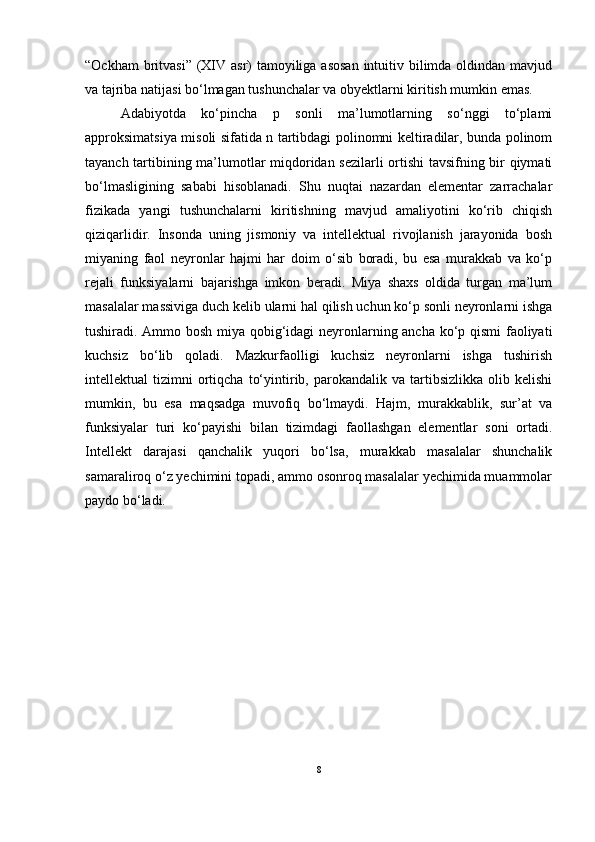 “Ockham  britvasi” (XIV asr)  tamoyiliga asosan  intuitiv bilimda oldindan mavjud
va tajriba natijasi bo‘lmagan tushunchalar va obyektlarni kiritish mumkin emas. 
Adabiyotda   ko‘pincha   p   sonli   ma’lumotlarning   so‘nggi   to‘plami
approksimatsiya misoli sifatida n tartibdagi polinomni keltiradilar, bunda polinom
tayanch tartibining ma’lumotlar miqdoridan sezilarli ortishi tavsifning bir qiymati
bo‘lmasligining   sababi   hisoblanadi.   Shu   nuqtai   nazardan   elementar   zarrachalar
fizikada   yangi   tushunchalarni   kiritishning   mavjud   amaliyotini   ko‘rib   chiqish
qiziqarlidir.   Insonda   uning   jismoniy   va   intellektual   rivojlanish   jarayonida   bosh
miyaning   faol   neyronlar   hajmi   har   doim   o‘sib   boradi,   bu   esa   murakkab   va   ko‘p
rejali   funksiyalarni   bajarishga   imkon   beradi.   Miya   shaxs   oldida   turgan   ma’lum
masalalar massiviga duch kelib ularni hal qilish uchun ko‘p sonli neyronlarni ishga
tushiradi. Ammo bosh miya qobig‘idagi neyronlarning ancha ko‘p qismi faoliyati
kuchsiz   bo‘lib   qoladi.   Mazkurfaolligi   kuchsiz   neyronlarni   ishga   tushirish
intellektual   tizimni   ortiqcha   to‘yintirib,  parokandalik  va   tartibsizlikka   olib  kelishi
mumkin,   bu   esa   maqsadga   muvofiq   bo‘lmaydi.   Hajm,   murakkablik,   sur’at   va
funksiyalar   turi   ko‘payishi   bilan   tizimdagi   faollashgan   elementlar   soni   ortadi.
Intellekt   darajasi   qanchalik   yuqori   bo‘lsa,   murakkab   masalalar   shunchalik
samaraliroq o‘z yechimini topadi, ammo osonroq masalalar yechimida muammolar
paydo bo‘ladi. 
8 