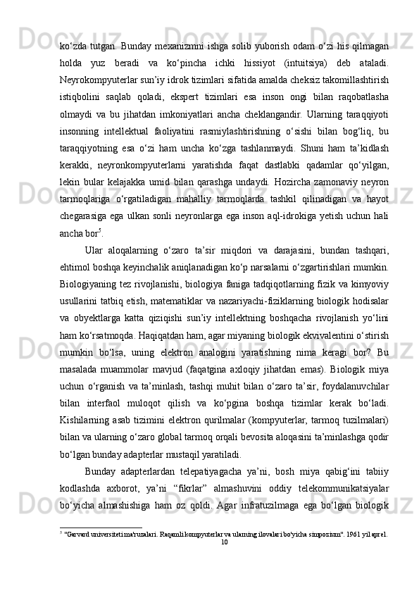 ko‘zda   tutgan.   Bunday   mexanizmni   ishga   solib   yuborish   odam   o‘zi   his   qilmagan
holda   yuz   beradi   va   ko‘pincha   ichki   hissiyot   (intuitsiya)   deb   ataladi.
Neyrokompyuterlar sun’iy idrok tizimlari sifatida amalda cheksiz takomillashtirish
istiqbolini   saqlab   qoladi,   ekspert   tizimlari   esa   inson   ongi   bilan   raqobatlasha
olmaydi   va   bu   jihatdan   imkoniyatlari   ancha   cheklangandir.   Ularning   taraqqiyoti
insonning   intellektual   faoliyatini   rasmiylashtirishning   o‘sishi   bilan   bog‘liq,   bu
taraqqiyotning   esa   o‘zi   ham   uncha   ko‘zga   tashlanmaydi.   Shuni   ham   ta’kidlash
kerakki,   neyronkompyuterlarni   yaratishda   faqat   dastlabki   qadamlar   qo‘yilgan,
lekin   bular   kelajakka   umid   bilan   qarashga   undaydi.   Hozircha   zamonaviy   neyron
tarmoqlariga   o‘rgatiladigan   mahalliy   tarmoqlarda   tashkil   qilinadigan   va   hayot
chegarasiga   ega  ulkan  sonli  neyronlarga  ega  inson   aql-idrokiga  yetish  uchun   hali
ancha bor 5
. 
Ular   aloqalarning   o‘zaro   ta’sir   miqdori   va   darajasini,   bundan   tashqari,
ehtimol boshqa keyinchalik aniqlanadigan ko‘p narsalarni o‘zgartirishlari mumkin.
Biologiyaning tez rivojlanishi, biologiya faniga tadqiqotlarning fizik va kimyoviy
usullarini tatbiq etish, matematiklar va nazariyachi-fiziklarning biologik hodisalar
va   obyektlarga   katta   qiziqishi   sun’iy   intellektning   boshqacha   rivojlanish   yo‘lini
ham ko‘rsatmoqda. Haqiqatdan ham, agar miyaning biologik ekvivalentini o‘stirish
mumkin   bo‘lsa,   uning   elektron   analogini   yaratishning   nima   keragi   bor?   Bu
masalada   muammolar   mavjud   (faqatgina   axloqiy   jihatdan   emas).   Biologik   miya
uchun   o‘rganish   va   ta’minlash,   tashqi   muhit   bilan   o‘zaro   ta’sir,   foydalanuvchilar
bilan   interfaol   muloqot   qilish   va   ko‘pgina   boshqa   tizimlar   kerak   bo‘ladi.
Kishilarning   asab   tizimini   elektron   qurilmalar   (kompyuterlar,   tarmoq   tuzilmalari)
bilan va ularning o‘zaro global tarmoq orqali bevosita aloqasini ta’minlashga qodir
bo‘lgan bunday adapterlar mustaqil yaratiladi. 
Bunday   adapterlardan   telepatiyagacha   ya’ni,   bosh   miya   qabig‘ini   tabiiy
kodlashda   axborot,   ya’ni   “fikrlar”   almashuvini   oddiy   telekommunikatsiyalar
bo‘yicha   almashishiga   ham   oz   qoldi.   Agar   infratuzilmaga   ega   bo‘lgan   biologik
5
 "Garvard universiteti ma'ruzalari. Raqamli kompyuterlar va ularning ilovalari bo'yicha simpozium". 1961 yil aprel.
10 