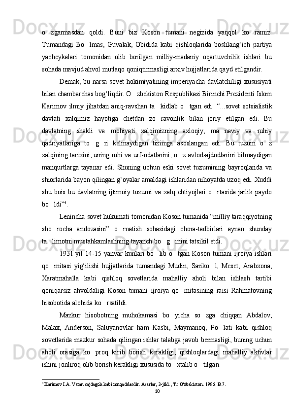o zgarmasdan   qoldi.   Buni   biz   Koson   tumani   negizida   yaqqol   ko ramiz. 
Tumandagi   Bo lmas,   Guvalak,   Obidida   kabi   qishloqlarida   boshlang‘ich   partiya	

yacheykalari   tomonidan   olib   borilgan   milliy-madaniy   oqartuvchilik   ishlari   bu
sohada mavjud ahvol mutlaqo qoniqtirmasligi arxiv hujjatlarida qayd etilgandir.
Demak, bu narsa sovet  hokimiyatining imperiyacha davlatchiligi xususiyati
bilan chambarchas bog‘liqdir. O zbekiston Respublikasi Birinchi Prezidenti Islom	

Karimov   ilmiy   jihatdan   aniq-rav shan   ta kidlab   o tgan   edi:   “...sovet   sotsialistik	
 
davlati   xalqimiz   hayotiga   chetdan   zo ravonlik   bilan   joriy   etilgan   edi.   Bu

davlatning   shakli   va   mohiyati   xalqimizning   axloqiy,   ma naviy   va   ruhiy	

qadriyatlariga   to g ri   kelmaydigan   tizimga   asoslangan   edi.   Bu   tuzum   o z	
  
xalqining tarixini, uning ruhi va urf-odatlarini, o z avlod-ajdodlarini bilmaydigan	

manqurtlarga   tayanar   edi.   Shuning   uchun   eski   sovet   tuzumining   bayroqlarida   va
shiorlarida bayon qilingan g‘oyalar amaldagi ishlaridan nihoyatda uzoq edi. Xuddi
shu  bois  bu davlatning  ijtimoiy  tuzumi  va  xalq ehtiyojlari  o rtasida  jarlik paydo	

bo ldi”	
 4
.
Lenincha sovet hukumati tomonidan Koson tumanida “milliy taraqqiyotning
sho rocha   andozasini”   o rnatish   sohasidagi   chora-tadbirlari   aynan   shunday
 
ta limotni mustahkamlashning tayanch bo g inini tatsikil etdi.
  
1931 yil   14-15  yanvar  kunlari  bo lib  o tgan  Koson  tumani   ijroiya  ishlari	
 
qo mitasi   yig‘ilishi   hujjatlarida   tumandagi   Mudin,   Sariko l,   Meset,   Arabxona,	
 
Xaratmahalla   kabi   qishloq   sovetlarida   mahalliy   aholi   bilan   ishlash   tartibi
qoniqarsiz   ahvoldaligi   Koson   tumani   ijroiya   qo mitasining   raisi   Rahmatovning	

hisobotida alohida ko rsatildi.	

Mazkur   hisobotning   muhokamasi   bo yicha   so zga   chiqqan   Abdalov,	
 
Malax,   Anderson,   Saluyanovlar   ham   Kasbi,   Maymanoq,   Po lati   kabi   qishloq	

sovetlarida mazkur sohada qilingan ishlar talabga javob bermasligi, buning uchun
aholi   orasiga   ko proq   kirib   borish   kerakligi,   qishloqlardagi   mahalliy   aktivlar	

ishini jonliroq olib borish kerakligi xususida to xtalib o tilgan.	
 
4
  Karimov I.A. Vatan sajdagoh kabi muqaddasdir. Asarlar, 3-jild., T.: O'zbekiston. 1996. B.7.
10 