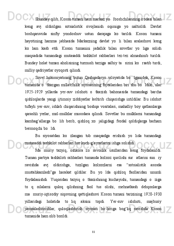 Shunday qilib, Koson tumani ham markaz yo lboshchilarining irodasi bilan
keng   avj   oldirilgan   sotsialistik   rivojlanish   oqimiga   yo naltirildi.   Davlat	

boshqaruvida   sinfiy   yondoshuv   ustun   darajaga   ko tarildi.   Koson   tumani	

hayotining   hamma   jabhasida   Markazning   davlat   yo li   bilan   aralashuvi   keng

ko lam   kasb   etdi.   Koson   tumanini   jadallik   bilan   sovetlar   yo liga   solish	
 
maqsadida   tumandagi   mutasaddi   tashkilot   rahbarlari   tez-tez   almashinib   turildi.
Bunday  holat  tuman  aholisining   turmush   tarziga   salbiy  ta sirini   ko rsatib  turdi,	
 
milliy qadriyatlar oyoqosti qilindi.
Sovet   hokimiyatining   butun   Qashqadaryo   viloyatida   bo lganidek,   Koson	

tumanida o tkazgan  millatchilik siyosatining   fojealaridan  biri   shu  bo ldiki, ular	
 
1925-1929   yillarda   yer-suv   islohoti   o tkazish   bahonasida   tumandagi   barcha	

qishloqlarda   yangi   ijtimoiy   ziddiyatlar   keltirib   chiqarishga   intildilar.   Bu   islohot
tufayli   yer-suv,   ishlab   chiqarishning   boshqa   vositalari,   mahalliy   boy   qatlamlarga
qarashli   yerlar,   mol-mulklar   musodara   qilindi.   Sovetlar   bu   mulklarni   tumandagi
kambag‘allarga   bo lib   berib,   qishloq   xo jaligidagi   feodal   qoldiqlarga   barham	
 
bermoqchi bo ldi.	

Bu   siyosatdan   ko zlangan   tub   maqsadga   erishish   yo lida   tumandagi	
 
mutasaddi tashkilot rahbarlari bor kuch-g‘ayratlarini ishga solishdi.
Ma muriy   tazyiq,   oshkora   zo ravonlik   usullaridan   keng   foydalanildi.	
 
Tuman  partiya  tashkiloti  rahbarlari  tumanda   kolxoz  qurilishi  sur atlarini  sun iy	
 
ravishda   avj   oldirishga,   tuzilgan   kolxozlarni   esa   “sotsialistik   asosda
mustahkamlash”ga   harakat   qildilar.   Bu   yo lda   qishloq   faollaridan   unumli	

foydalanishdi.   Yuqoridan   tazyiq   o tkazishning   kuchayishi,   tumandagi   o ziga	
 
to q   oilalarni   quloq   qilishning   faol   tus   olishi,   mehnatkash   dehqonlarga	

ma muriy-iqtisodiy   siquvning   qattiqlashuvi   Koson   tumani   tarixining   1920-1930

yillaridagi   holatida   to liq   aksini   topdi.   Yer-suv   islohoti,   majburiy	

jamoalashtirishlar,   quloqlashtirish   siyosati   bir-biriga   bog‘liq   ravishda   Koson
tumanida ham olib borildi.
11 