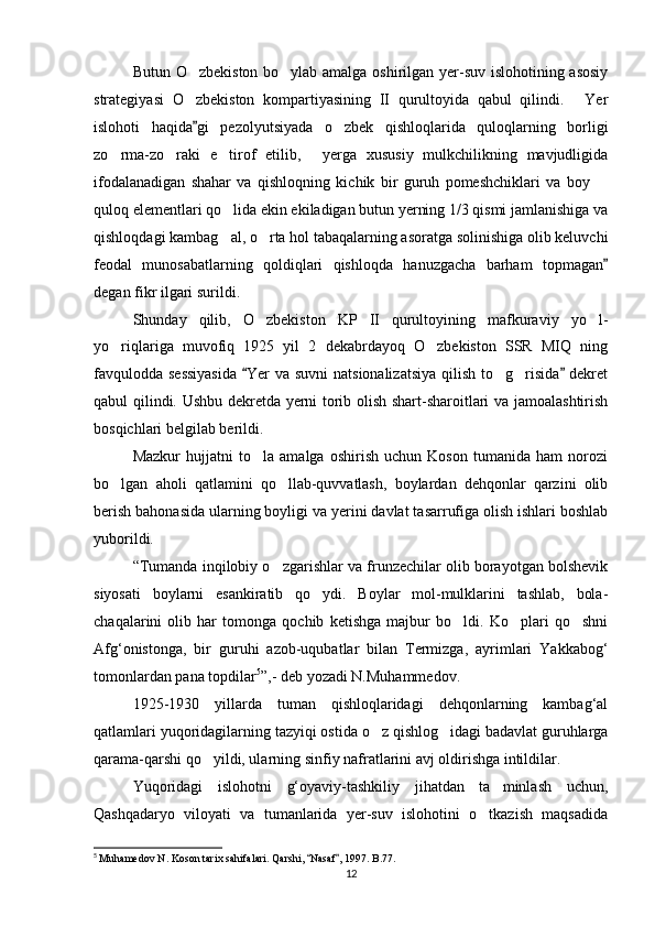 Butun O zbekiston bo ylab amalga oshirilgan yer-suv islohotining asosiy 
strategiyasi   O zbekiston   kompartiyasining   II   qurultoyida   qabul   qilindi.   Yer
 
islohoti   haqida gi   pezolyutsiyada   o zbek   qishloqlarida   quloqlarning   borligi
	
zo rma-zo raki   e tirof   etilib,   yerga   xususiy   mulkchilikning   mavjudligida	
   
ifodalanadigan   shahar   va   qishloqning   kichik   bir   guruh   pomeshchiklari   va   boy  	

quloq elementlari qo lida ekin ekiladigan butun yerning 1/3 qismi jamlanishiga va	

qishloqdagi kambag al, o rta hol tabaqalarning asoratga solinishiga olib keluvchi
 
feodal   munosabatlarning   qoldiqlari   qishloqda   hanuzgacha   barham   topmagan	

degan fikr ilgari surildi. 
Shunday   qilib,   O zbekiston   KP   II   qurultoyining   mafkuraviy   yo l-	
 
yo riqlariga   muvofiq   1925   yil   2   dekabrdayoq   O zbekiston   SSR   MIQ   ning	
 
favqulodda sessiyasida   Yer  va suvni  natsionalizatsiya  qilish to g risida  dekret	
 	 
qabul qilindi. Ushbu dekretda yerni torib olish shart-sharoitlari va jamoalashtirish
bosqichlari belgilab berildi.
Mazkur   hujjatni   to la   amalga   oshirish   uchun   Koson   tumanida   ham   norozi	

bo lgan   aholi   qatlamini   qo llab-quvvatlash,   boylardan   dehqonlar   qarzini   olib	
 
berish bahonasida ularning boyligi va yerini davlat tasarrufiga olish ishlari boshlab
yuborildi.
“Tumanda inqilobiy o zgarishlar va frunzechilar olib borayotgan bolshevik	

siyosati   boylarni   esankiratib   qo ydi.   Boylar   mol-mulklarini   tashlab,   bola-	

chaqalarini   olib   har   tomonga   qochib   ketishga   majbur   bo ldi.   Ko plari   qo shni	
  
Afg‘onistonga,   bir   guruhi   azob-uqubatlar   bilan   Termizga,   ayrimlari   Yakkabog‘
tomonlardan pana topdilar 5
”,- deb yozadi N.Muhammedov.
1925-1930   yillarda   tuman   qishloqlaridagi   dehqonlarning   kambag‘al
qatlamlari yuqoridagilarning tazyiqi ostida o z qishlog idagi badavlat guruhlarga	
 
qarama-qarshi qo yildi, ularning sinfiy nafratlarini avj oldirishga intildilar.	

Yuqoridagi   islohotni   g‘oyaviy-tashkiliy   jihatdan   ta minlash   uchun,	

Qashqadaryo   viloyati   va   tumanlarida   yer-suv   islohotini   o tkazish   maqsadida	

5
  Muhamedov N. Koson tarix sahifalari. Qarshi,  Nasaf , 1997. B.77.	
 
12 