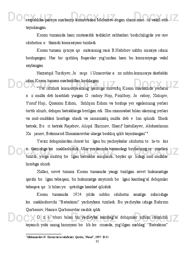 respublika partiya markaziy komitetidan Melentev degan shaxs mas ul vakil etib
tayinlangan.
Koson   tumanida   ham   mutasaddi   tashkilot   rahbarlari   boshchiligida   yer-suv
islohotini o tkazish komissiyasi tuziladi.	

Koson   tumani   ijroiya   qo mitasining   raisi   B.Habibov   ushbu   missiya   ishini	

boshqargan.   Har   bir   qishloq   fuqarolar   yig‘inidan   ham   bu   komissiyaga   vakil
saylangan.
Hazratqul Turdiyev, Jo raqo l Umarovlar a zo ushbu komissiya dastlabki	
  
ishni Koson tumani markazidan boshlagan.
“Yer   islohoti   komissiyasining   qaroriga   muvofiq   Koson   markazida   yerlarni
o z   mulki   deb   hisoblab   yurgan   O rinboy   Hoji,   Fozilboy,   Jo raboy,   Xoliqov,	
  
Yusuf   Hoji,   Qoraxon   Eshon,     Solihjon   Eshon   va   boshqa   yer   egalarining   yerlari
tortib olinib, dehqon batraklarga berilgan edi. Shu munosabat bilan ularning yerlari
va   mol-mulklari   hisobga   olindi   va   umumxalq   mulki   deb   e lon   qilindi.   Shodi	

batrak,   Bo ri   batrak   Rajabov,   Aliqul   Shirinov,   Sharif   Izatullayev,   Abdurahmon	

Xo janov, Bekmurod Shonazarovlar ularga boshliq qilib tayinlangan”	
 6
.
Yersiz dehqonlardan iborat bo lgan bu yacheykalar islohotni to la-to kis	
  
o tkazishga ko maklashishdi. Ular yordamida tumandagi boylarning ro yxatlari	
  
tuzildi,  yerga   muhtoj  bo lgan  batraklar   aniqlandi,  boylar   qo lidagi   mol-mulklar	
 
hisobga olindi.
Xullas,   sovet   tuzumi   Koson   tumanida   yangi   tuzilgan   sovet   hukumatiga
qarshi   bo lgan   tabaqani,   bu   hukumatga   xayrixoh   bo lgan   kambag‘al   dehqonlar	
 
tabaqasi qo li bilan yo qotishga harakat qilishdi.
 
Koson   tumanida   1924   yilda   ushbu   islohotni   amalga   oshirishga
ko maklashuvchi   “Batrakion”   yacheykasi   tuziladi.   Bu   yacheyka   ishiga   Bahrom	

Qurbonov, Hamro Qurbonovlar raislik qildi.
O z   e tibori   bilan   bu   yacheyka   kambag‘al   dehqonlar   uchun   ishonchli	
 
tayanch   yoki   uning   himoyasi   bo lib   ko rinsada,   yig‘ilgan   mablag‘   “Batrakion”	
 
6
  Muhamedov N. Koson tarix sahifalari. Qarshi,  Nasaf , 1997. B.42.
 
13 