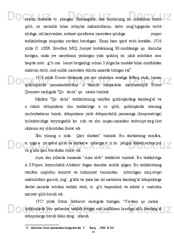 soyuzi   hisobida   to plangan.   Shuningdek,   ular   boylarning   xo jaliklarini   tintuv 
qilib,   zo ravonlik   bilan   ortiqcha   mahsulotlarini,   hatto   urug‘ligigacha   tortib	

olishga, ish hayvonlari, mehnat qurollarini musodara qilishga   yuqori
tashkilotlarga   yaqindan   yordam   berishgan.   Shuni   ham   qayd   etish   kerakki,   1926
yilda   O zSSR   Sovetlari   MIQ   Jinoyat   kodeksining   80-moddasiga   qo shimcha
 
kiritgan,   unda   yer   maydonini   yashirgan   yoki   qishloq   xo jalik   asboblari   soni	

haqida noto g”ri ma lumot berganligi uchun 3 yilgacha muddat bilan ozodlikdan	
 
mahrum etilib, mol-mulki musodara etilishi nazarda tutilgan edi 7
.
1926   yilda   Koson   tumanida   yer-suv   islohotini   amalga   tadbiq   etish,   tuman
qishloqlarida   jamoalashtirishni   o tkazish   maqsadida   maymanoqlik   Bozor	

Qosimov raisligida  Qo shchi” qo mitasi tuziladi.	
	 
Mazkur   Qo shchi”   tashkilotining   vazifasi   qishloqlardagi   kambag‘al   va	
	
o rtahol   dehqonlarni   shu   tashkilotga   a zo   qilib,   qishloqlarda   ularning	
 
yacheykalarini   tuzish,   dehqonlarni   yirik   dehqonchilik   jamoasiga   (kooperativga)
birlashtirishga   tayyorgarlik   ko rish   va   shu   nuqtai-nazardan   tashviqot-targ‘ibot	

ishlarini avj oldirishdan iborat edi.
Shu   yilning   o zida   Qarz   shirkati”   tuziladi.   Bu   shirkatning   vazifasi,	
 
o ziga a zo qabul qilish va shirkat a zolariga o z xo jaligini tiklash uchun pul	
    
va g‘alla qarz berishdan iborat edi.
Ayni   shu   yillarda   tumanda   “Azia   xleb”   tashkiloti   tuziladi.   Bu   tashkilotga
A.S.Popov,   keyinchalik   Abdalov   degan   shaxslar   raislik   qilgan.   Bu   tashkilotning
vazifasi   inqilobiy   komitet   va   hokimiyat   tomonidan     yuborilgan   oziq-ovqat
mahsulotlari guruch, yog‘, g‘alla va yana har xil matolarni kambag‘al dehqonlarga
davlat   narxida   sotishni   tashkil   etish,   to g‘ri   taqsimlash   va   adolat   o rnatishni	
 
nazorat qilib borish edi.
1927   yilda   Oston   Jabborov   raisligida   tuzilgan   “Yordam   qo mitasi	
 
qishloqlarda boy qatlamlar tashlab ketgan mol-mu lklarni  hisobga olib, kambag‘al
dehqonlarga berish bilan shug ullandi.	

7
  O zbekiston Sovet mustamlakachiligi davrida. T.:  Sharq , 2000. B.333.	
  
14 