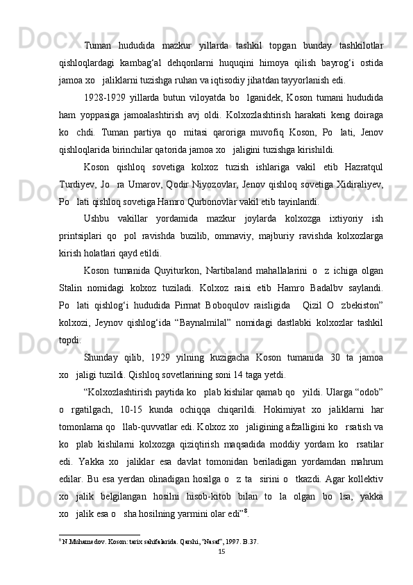 Tuman   hududida   mazkur   yillarda   tashkil   topgan   bunday   tashkilotlar
qishloqlardagi   kambag‘al   dehqonlarni   huquqini   himoya   qilish   bayrog‘i   ostida
jamoa xo jaliklarni tuzishga ruhan va iqtisodiy jihatdan tayyorlanish edi.
1928-1929   yillarda   butun   viloyatda   bo lganidek,   Koson   tumani   hududida	

ham   yoppasiga   jamoalashtirish   avj   oldi.   Kolxozlashtirish   harakati   keng   doiraga
ko chdi.   Tuman   partiya   qo mitasi   qaroriga   muvofiq   Koson,   Po lati,   Jenov	
  
qishloqlarida birinchilar qatorida jamoa xo jaligini tuzishga kirishildi.	

Koson   qishloq   sovetiga   kolxoz   tuzish   ishlariga   vakil   etib   Hazratqul
Turdiyev,   Jo ra   Umarov,   Qodir   Niyozovlar,   Jenov   qishloq   sovetiga   Xidiraliyev,	

Po lati qishloq sovetiga Hamro Qurbonovlar vakil etib tayinlandi.	

Ushbu   vakillar   yordamida   mazkur   joylarda   kolxozga   ixtiyoriy   ish
printsiplari   qo pol   ravishda   buzilib,   ommaviy,   majburiy   ravishda   kolxozlarga	

kirish holatlari qayd etildi.
Koson   tumanida   Quyiturkon,   Nartibaland   mahallalarini   o z   ichiga   olgan	

Stalin   nomidagi   kolxoz   tuziladi.   Kolxoz   raisi   etib   Hamro   Badalbv   saylandi.
Po lati   qishlog‘i   hududida   Pirmat   Boboqulov   raisligida   Qizil   O zbekiston”	
  
kolxozi,   Jeynov   qishlog‘ida   “Baynalmilal”   nomidagi   dastlabki   kolxozlar   tashkil
topdi.
Shunday   qilib,   1929   yilning   kuzigacha   Koson   tumanida   30   ta   jamoa
xo jaligi tuzildi. Qishloq sovetlarining soni 14 taga yetdi. 

“Kolxozlashtirish paytida ko plab kishilar qamab qo yildi. Ularga “odob”	
 
o rgatilgach,   10-15   kunda   ochiqqa   chiqarildi.   Hokimiyat   xo jaliklarni   har	
 
tomonlama qo llab-quvvatlar edi. Kolxoz xo jaligining afzalligini ko rsatish va	
  
ko plab   kishilarni   kolxozga   qiziqtirish   maqsadida   moddiy   yordam   ko rsatilar	
 
edi.   Yakka   xo jaliklar   esa   davlat   tomonidan   beriladigan   yordamdan   mahrum	

edilar.   Bu   esa   yerdan   olinadigan   hosilga   o z   ta sirini   o tkazdi.   Agar   kollektiv	
  
xo jalik   belgilangan   hosilni   hisob-kitob   bilan   to la   olgan   bo lsa,   yakka	
  
xo jalik esa o sha hosilning yarmini olar edi”
  8
.
8
  N.Muhamedov. Koson: tarix sahifalarida. Qarshi,  Nasaf , 1997. B.37.	
 
15 