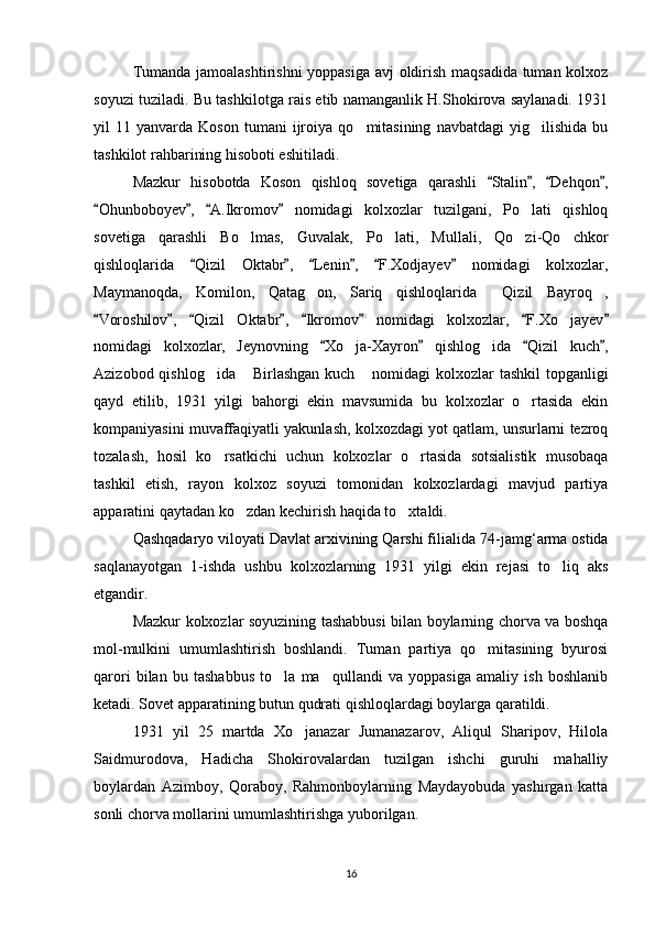 Tumanda jamoalashtirishni  yoppasiga avj oldirish maqsadida tuman kolxoz
soyuzi tuziladi. Bu tashkilotga rais etib namanganlik H.Shokirova saylanadi. 1931
yil   11   yanvarda  Koson   tumani   ijroiya   qo mitasining   navbatdagi   yig ilishida   bu 
tashkilot rahbarining hisoboti eshitiladi. 
Mazkur   hisobotda   Koson   qishloq   sovetiga   qarashli   Stalin ,   Dehqon ,	
   
Ohunboboyev ,   A.Ikromov   nomidagi   kolxozlar   tuzilgani,   Po lati   qishloq	
   	
sovetiga   qarashli   Bo lmas,   Guvalak,   Po lati,   Mullali,   Qo zi-Qo chkor	
   
qishloqlarida   Qizil   Oktabr ,   Lenin ,   F.Xodjayev   nomidagi   kolxozlar,	
     
Maymanoqda,   Komilon,   Qatag on,   Sariq   qishloqlarida   Qizil   Bayroq ,	
  
Voroshilov ,   Qizil   Oktabr ,   Ikromov   nomidagi   kolxozlar,   F.Xo jayev	
       	
nomidagi   kolxozlar,   Jeynovning   Xo ja-Xayron   qishlog ida   Qizil   kuch ,	
   	 
Azizobod qishlog ida  Birlashgan  kuch  nomidagi  kolxozlar  tashkil  topganligi	
  
qayd   etilib,   1931   yilgi   bahorgi   ekin   mavsumida   bu   kolxozlar   o rtasida   ekin	

kompaniyasini muvaffaqiyatli yakunlash, kolxozdagi yot qatlam, unsurlarni tezroq
tozalash,   hosil   ko rsatkichi   uchun   kolxozlar   o rtasida   sotsialistik   musobaqa	
 
tashkil   etish,   rayon   kolxoz   soyuzi   tomonidan   kolxozlardagi   mavjud   partiya
apparatini qaytadan ko zdan kechirish haqida to xtaldi.	
 
Qashqadaryo viloyati Davlat arxivining Qarshi filialida 74 -jamg‘arma ostida
saqlanayotgan   1-ishda   ushbu   kolxozlarning   1931   yilgi   ekin   rejasi   to liq   aks	

etgandir.
Mazkur kolxozlar soyuzining tashabbusi bilan boylarning chorva va boshqa
mol-mulkini   umumlashtirish   boshlandi.   Tuman   partiya   qo mitasining   byurosi	

qarori   bilan   bu   tashabbus   to la   ma qullandi   va   yoppasiga   amaliy   ish   boshlanib	
 
ketadi. Sovet apparatining butun qudrati qishloqlardagi boylarga qaratildi.
1931   yil   25   martda   Xo janazar   Jumanazarov,   Aliqul   Sharipov,   Hilola	

Saidmurodova,   Hadicha   Shokirovalardan   tuzilgan   ishchi   guruhi   mahalliy
boylardan   Azimboy,   Qoraboy,   Rahmonboylarning   Maydayobuda   yashirgan   katta
sonli chorva mollarini umumlashtirishga yuborilgan.
16 