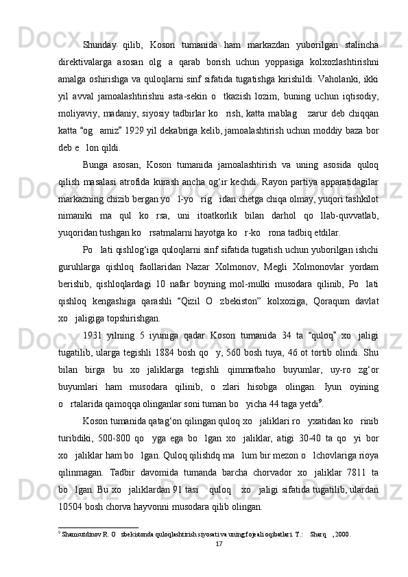Shunday   qilib,   Koson   tumanida   ham   markazdan   yuborilgan   stalincha
direktivalarga   asosan   olg a   qarab   borish   uchun   yoppasiga   kolxozlashtirishni
amalga oshirishga va quloqlarni sinf sifatida tugatishga kirishildi. Vaholanki, ikki
yil   avval   jamoa lashtirishni   asta-sekin   o tkazish   lozim,   buning   uchun   iqtisodiy,	

moliyaviy,   madaniy,   siyosiy   tadbirlar   ko rish,   katta   mablag   zarur   deb   chiqqan
 
katta  og amiz  1929 yil dekabriga kelib, jamoalashtirish uchun moddiy baza bor	
 	
deb e lon qildi.	

Bunga   asosan,   Koson   tumanida   jamoalashtirish   va   uning   asosida   quloq
qilish   masalasi   atrofida   kurash   ancha   og‘ir   kechdi.   Rayon   partiya   apparatidagilar
markazning chizib bergan yo l-yo rig idan chetga chiqa olmay, yuqori tashkilot	
  
nimaniki   ma qul   ko rsa,   uni   itoatkorlik   bilan   darhol   qo llab-quvvatlab,	
  
yuqoridan tushgan ko rsatmalarni hayotga ko r-ko rona tadbiq etdilar.	
  
Po lati qishlog‘iga quloqlarni sinf sifatida tugatish uchun yuborilgan ishchi	

guruhlarga   qishloq   faollaridan   Nazar   Xolmonov,   Megli   Xolmonovlar   yordam
berishib,   qishloqlardagi   10   nafar   boyning   mol-mulki   musodara   qilinib,   Po lati	

qishloq   kengashiga   qarashli   Qizil   O zbekiston”   kolxoziga,   Qoraqum   davlat	
	
xo jaligiga topshirishgan.	

1931   yilning   5   iyuniga   qadar   Koson   tumanida   34   ta   quloq   xo jaligi	
 	
tugatilib, ularga tegishli  1884 bosh qo y, 560 bosh tuya, 46 ot tortib olindi. Shu	

bilan   birga   bu   xo jaliklarga   tegishli   qimmatbaho   buyumlar,   uy-ro zg‘or	
 
buyumlari   ham   musodara   qilinib,   o zlari   hisobga   olingan.   Iyun   oyining	

o rtalarida qamoqqa olinganlar soni tuman bo yicha 44 taga yetdi	
  9
.
Koson tumanida qatag‘on qilingan quloq xo jaliklari ro yxatidan ko rinib	
  
turibdiki,   500-800   qo yga   ega   bo lgan   xo jaliklar,   atigi   30-40   ta   qo yi   bor	
   
xo jaliklar ham bo lgan. Quloq qilishdq ma lum bir mezon o lchovlariga rioya	
   
qilinmagan.   Tadbir   davomida   tumanda   barcha   chorvador   xo jaliklar   7811   ta	

bo lgan. Bu xo jaliklardan 91 tasi  quloq  xo jaligi sifatida tugatilib, ulardan	
    
10504 bosh chorva hayvonni musodara qilib olingan.
9
  Shamsutdinov R. O zbekistonda quloqlashtirish siyosati va uning fojeali oqibatlari. T.:  Sharq , 2000.	
  
17 