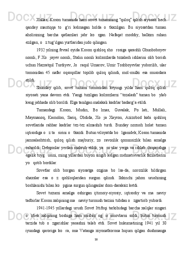 Xullas,  Koson   tumanida  ham  sovet   tuzumining  quloq   qilish  siyosati   hech 
qanday   mantiqqa   to g‘ri   kelmagan   holda   o tkazilgan.   Bu   siyosatdan   tuman	
 
aholisining   barcha   qatlamlari   jabr   ko rgan.   Nafaqat   moddiy,   balkim   ruhan	

ezilgan, o z tug‘ilgan yurtlaridan judo qilingan.	

1932 yilning fevral oyida Koson qishloq sho rosiga qarashli Ohunboboyev	

nomli,  F.Xo jayev   nomli,   Stalin  nomli   kolxozlarda   tozalash   ishlarini   olib   borish	

uchun Hazratqul Turdiyev, Jo raqul  Umarov, Umir Toshboyevlar  yuborilib, ular	

tomonidan   45   nafar   oqsoqollar   topilib   quloq   qilindi,   mol-mulki   esa   musodara
etildi.
Shunday   qilib,   sovet   tuzumi   tomonidan   keyingi   yilda   ham   quloq   qilish
siyosati   yana   davom   etdi.   Yangi   tuzilgan   kolxozlarni   “tozalash   tuman   bo ylab	
	
keng jabhada olib borildi. Elga tanilgan malakali kadrlar badarg‘a etildi.
Tumandagi   Koson,   Mudin,   Bo lmas,   Guvalak,   Po lati,   Mullali,	
 
Maymanoq,   Kamolon,   Sariq,   Obdida,   Xo ja   Xayron,   Azizobod   kabi   qishloq

sovetlarida   rahbar   kadrlar   tez-tez   almashib   turdi.   Bunday   noxush   holat   tuman
iqtisodiga o z ta sirini o tkazdi. Butun viloyatda bo lganidek, Koson tumanida	
   
jamoalashtrish,   quloq   qilish   majburiy,   zo ravonlik   qonunsizlik   bilan   amalga	

oshirildi. Dehqonlar yerdan mahrub etildi, ya ni ular yerga va ishlab chiqarishga

egalik tuyg usini, ming yillardan buyon singib kelgan mehnatsevarlik fazilatlarini	

yo qotib bordilar. 	

Sovetlar   olib   borgan   siyosatga   ozgina   bo lsa-da,   norozilik   bildirgan	

shaxslar   esa   o z   qishloqlaridan   surgun   qilindi.   Ikkinchi   jahon   urushining	

boshlanishi bilan ko pgina surgun qilinganlar dom-daraksiz ketdi.	

Sovet   tuzumi   amalga   oshirgan   ijtimoiy-siyosiy,   iqtisodiy   va   ma naviy	

tadbirlar Koson xalqining ma naviy turmush tarzini tubdan o zgartirib yubordi.  	
 
1941-1945   yillardagi   urush   Sovet   Ittifoqi   tarkibidagi   barcha   xalqlar   singari
o zbek   xalqining   boshiga   ham   mislsiz   og ir   sinovlarni   soldi,   butun   turmush	
 
tarzida   tub   o zgarishlar   yasashni   talab   etdi.   Sovet   hukumatining   1941   yil   30	

iyundagi   qaroriga   ko ra,   ona   Vatanga   xiyonatkorona   hujum   qilgan   dushmanga	

18 