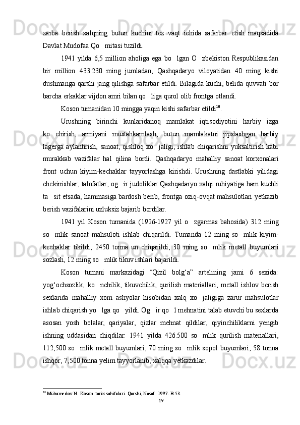 zarba   berish   xalqning   butun   kuchini   tez   vaqt   ichida   safarbar   etish   maqsadida
Davlat Mudofaa Qo mitasi tuzildi.
1941   yilda   6,5   million   aholiga   ega   bo lgan   O zbekiston   Respublikasidan	
 
bir   million   433.230   ming   jumladan,   Qashqadaryo   viloyatidan   40   ming   kishi
dushmanga qarshi  jang qilishga safarbar etildi. Bilagida kuchi, belida quvvati bor
barcha erkaklar vijdon amri bilan qo liga qurol olib frontga otlandi. 	

Koson tumanidan 10 mingga yaqin kishi safarbar etildi 10
.
Urushning   birinchi   kunlaridanoq   mamlakat   iqtisodiyotini   harbiy   izga
ko chirish,   armiyani   mustahkamlash,   butun   mamlakatni   jipslashgan   harbiy	

lagerga   aylantirish,   sanoat,   qishloq   xo jaligi,   ishlab   chiqarishni   yuksaltirish   kabi	

murakkab   vazifalar   hal   qilina   bordi.   Qashqadaryo   mahalliy   sanoat   korxonalari
front   uchun   kiyim-kechaklar   tayyorlashga   kirishdi.   Urushning   dastlabki   yilidagi
chekinishlar, talofatlar, og ir judoliklar Qashqadaryo xalqi ruhiyatiga ham kuchli	

ta sit etsada, hammasiga bardosh berib, frontga oziq-ovqat mahsulotlari yetkazib	

berish vazifalarini uzluksiz bajarib bordilar.
1941   yil   Koson   tumanida   (1926-1927   yil   o zgarmas   bahosida)   312   ming	

so mlik   sanoat   mahsuloti   ishlab   chiqarildi.   Tumanda   12   ming   so mlik   kiyim-	
 
kechaklar   tikildi,   2450   tonna   un   chiqarildi,   30   ming   so mlik   metall   buyumlari	

sozlash, 12 ming so mlik tikuv ishlari bajarildi.	

Koson   tumani   markazidagi   Qizil   bolg‘a”   artelining   jami   6   sexida:	

yog‘ochsozlik,   ko nchilik,   tikuvchilik,   qurilish   materiallari,   metall   ishlov   berish	

sexlarida   mahalliy   xom   ashyolar   hisobidan   xalq   xo jaligiga   zarur   mahsulotlar	

ishlab chiqarish yo lga qo yildi. Og ir qo l mehnatini talab etuvchi bu sexlarda	
   
asosan   yosh   bolalar,   qariyalar,   qizlar   mehnat   qildilar,   qiyinchiliklarni   yengib
ishning   uddasidan   chiqdilar:   1941   yilda   426.500   so mlik   qurilish   materiallari,	

112,500 so mlik metall  buyumlari, 70 ming so mlik sopol  buyumlari, 58 tonna	
 
ishqor, 7,500 tonna yelim tayyorlanib, xalqqa yetkazdilar.
10
  Muhamedov N. Koson: tarix sahifalari. Qarshi, Nasaf. 1997. B.53.
19 