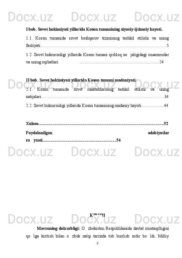 I bob. Sovet hokimiyati yillarida Koson tumanining siyosiy-ijtimoiy hayoti.
1.1.   Koson   tumanida   sovet   boshqaruv   tizimining   tashkil   etilishi   va   uning
faoliyati......................................................................................................................5
1.2. Sovet hukmronligi yillarida Koson tumani qishloq xo jaligidagi muammolar
va uning oqibatlari  ..........................................................................	
 2 4
II bob. Sovet hokimiyati yillarida Koson tumani madaniyati.
2.1.   Koson   tumanida   sovet   maktablarining   tashkil   etilishi   va   uning
natijalari................................................................................................................... 3 4
2.2. Sovet hukmronligi yillarida Koson tumanining madaniy hayoti..................... 4 4
Xulosa..................................................................................................................... 5 2
Foydalanilgan   adabiyotlar
ro yxati.....................................................................	
 5 4
KIRISH
Mavzuning dolzarbligi:   O zbekiston Respublikasida davlat mustaqilligini	

qo lga   kiritish   bilan   o zbek   xalqi   tarixida   tub   burilish   sodir   bo ldi.   Milliy	
  
2 