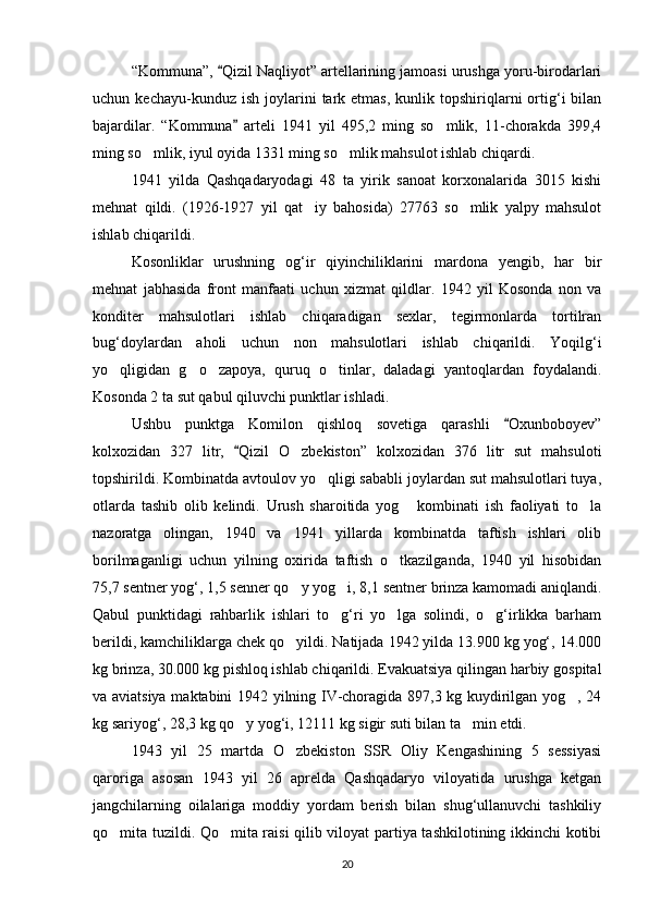 “Kommuna”,  Qizil Naqliyot” artellarining jamoasi urushga yoru-birodarlari
uchun  kechayu-kunduz  ish   joylarini  tark  etmas,  kunlik  topshiriqlarni   ortig‘i   bilan
bajardilar.   “Kommuna   arteli   1941   yil   495,2   ming   so mlik,   11-chorakda   399,4	
	
ming so mlik, iyul oyida 1331 ming so mlik mahsulot ishlab chiqardi.	
 
1941   yilda   Qashqadaryodagi   48   ta   yirik   sanoat   korxonalarida   3015   kishi
mehnat   qildi.   (1926-1927   yil   qat iy   bahosida)   27763   so mlik   yalpy   mahsulot	
 
ishlab chiqarildi.
Kosonliklar   urushning   og‘ir   qiyinchiliklarini   mardona   yengib,   har   bir
mehnat   jabhasida   front   manfaati   uchun   xizmat   qildlar.   1942   yil   Kosonda   non   va
konditer   mahsulotlari   ishlab   chiqaradigan   sexlar,   tegirmonlarda   tortilran
bug‘doylardan   aholi   uchun   non   mahsulotlari   ishlab   chiqarildi.   Yoqilg‘i
yo qligidan   g o zapoya,   quruq   o tinlar,   daladagi   yantoqlardan   foydalandi.	
   
Kosonda 2 ta sut qabul qiluvchi punktlar ishladi.
Ushbu   punktga   Komilon   qishloq   sovetiga   qarashli   Oxunboboyev”	

kolxozidan   327   litr,   Qizil   O zbekiston”   kolxozidan   376   litr   sut   mahsuloti	
	
topshirildi. Kombinatda avtoulov yo qligi sababli joylardan sut mahsulotlari tuya,	

otlarda   tashib   olib   kelindi.   Urush   sharoitida   yog   kombinati   ish   faoliyati   to la	
 
nazoratga   olingan,   1940   va   1941   yillarda   kombinatda   taftish   ishlari   olib
borilmaganligi   uchun   yilning   oxirida   taftish   o tkazilganda,   1940   yil   hisobidan	

75,7 sentner yog‘, 1,5 senner qo y yog i, 8,1 sentner brinza kamomadi aniqlandi.	
 
Qabul   punktidagi   rahbarlik   ishlari   to g‘ri   yo lga   solindi,   o g‘irlikka   barham	
  
berildi, kamchiliklarga chek qo yildi. Natijada 1942 yilda 13.900 kg yog‘, 14.000	

kg brinza, 30.000 kg pishloq ishlab chiqarildi. Evakuatsiya qilingan harbiy gospital
va aviatsiya maktabini 1942 yilning IV-choragida 897,3 kg kuydirilgan yog , 24	

kg sariyog‘, 28,3 kg qo y yog‘i, 12111 kg sigir suti bilan ta min etdi.	
 
1943   yil   25   martda   O zbekiston   SSR   Oliy   Kengashining   5   sessiyasi	

qaroriga   asosan   1943   yil   26   aprelda   Qashqadaryo   viloyatida   urushga   ketgan
jangchilarning   oilalariga   moddiy   yordam   berish   bilan   shug‘ullanuvchi   tashkiliy
qo mita tuzildi. Qo mita raisi qilib viloyat partiya tashkilotining ikkinchi kotibi	
 
20 
