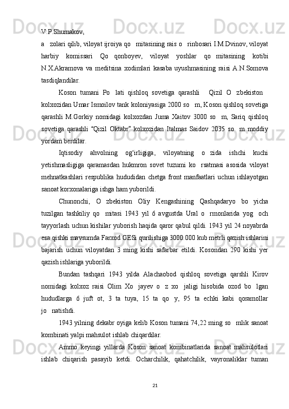 V.P.Shumakov,
a zolari qilib, viloyat ijroiya qo mitasining rais o rinbosari I.M.Dvinov, viloyat  
harbiy   komissari   Qo qonboyev,   viloyat   yoshlar   qo mitasining   kotibi	
 
N.X.Akramova   va   meditsina   xodimlari   kasaba   uyushmasining   raisi   A.N.Somova
tasdiqlandilar.
Koson   tumani   Po lati   qishloq   sovetiga   qarashli   Qizil   O zbekiston
   
kolxozidan Umar Ismoilov tank koloniyasiga 2000 so m, Koson qishloq sovetiga	

qarashli   M.Gorkiy   nomidagi   kolxozdan   Juma   Xaitov   3000   so m,   Sariq   qishloq	

sovetiga   qarashli   Qizil   Oktabr   kolxozidan   Italmas   Saidov   2035   so m   moddiy	
 	
yordam berdilar.
Iqtisodiy   ahvolning   og‘irligiga,   viloyatning   o zida   ishchi   kuchi	

yetishmasligiga   qaramasdan   hukmron   sovet   tuzumi   ko rsatmasi   asosida   viloyat	

mehnatkashlari   respublika   hududidan   chetga   front   manfaatlari   uchun   ishlayotgan
sanoat korxonalariga ishga ham yuborildi.
Chunonchi,   O zbekiston   Oliy   Kengashining   Qashqadaryo   bo yicha	
 
tuzilgan   tashkiliy   qo mitasi   1943   yil   6   avgustda   Ural   o rmonlarida   yog och
  
tayyorlash uchun kishilar yuborish haqida qaror qabul qildi. 1943 yil 24 noyabrda
esa qishki mavsumda Farxod GESi qurilishiga 3000.000 kub metrli qazish ishlarini
bajarish   uchun   viloyatdan   3   ming   kishi   safarbar   etildi.   Kosondan   290   kishi   yer
qazish ishlariga yuborildi.
Bundan   tashqari   1943   yilda   Alachaobod   qishloq   sovetiga   qarshli   Kirov
nomidagi   kolxoz   raisi   Olim   Xo jayev   o z   xo jaligi   hisobida   ozod   bo lgan	
   
hududlarga   6   juft   ot,   3   ta   tuya,   15   ta   qo y,   95   ta   echki   kabi   qoramollar	

jo natishdi.	

1943 yilning dekabr oyiga kelib Koson tumani 74,22 ming so mlik sanoat	

kombinati yalpi mahsulot ishlab chiqardilar.
Ammo   keyingi   yillarda   Koson   sanoat   kombinatlarida   sanoat   mahsulotlari
ishlab   chiqarish   pasayib   ketdi.   Ocharchilik,   qahatchilik,   vayronaliklar   tuman
21 