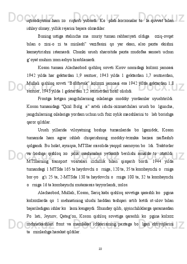 iqtisodiyotini   ham   zo riqtirib   yubordi.   Ko plab   korxonalar   to la   quvvat   bilan  
ishlay olmay, yillik rejarini bajara olmadilar.
Buning   ustiga   stalincha   ma muriy   tuman   rahbariyati   oldiga   oziq-ovqat	
 
bilan   o zini-o zi   ta minlash”   vazifasini   qo yar   ekan,   also   paxta   ekishni	
   
kamaytirishni   istamasdi.   Chunki   urush   sharoitida   paxta   mudofaa   sanoati   uchun
g‘oyat muhim xom ashyo hisoblanardi.
Koson   tumani   Alachaobod   qishloq   soveti   Kirov   nomidagi   kolxoz   jamoasi
1942   yilda   har   gektardan   1,9   sentner,   1943   yilda   1   gektardan   1,7   sentnerdan,
Mullali   qishloq  soveti   “Bolshevik”   kolxozi   jamoasi   esa   1942   yilda   gektardan   1,8
sentner, 1943 yilda 1 gektardan 1,2 sentnerdan hosil olishdi.
Frontga   ketgan   jangchilarning   oilalariga   moddiy   yordamlar   uyushtirildi.
Koson   tumanidagi   Qizil   Bolg a”   arteli   ishchi-xizmatchilari   urush   bo lguncha,	
	 
jangchilarning oilalariga yordam uchun uch foiz oylik maoshlarini to lab borishga	

qaror qildilar.
Urush   yillarida   viloyatning   boshqa   tumanlarida   bo lganidek,   Koson	

tumanida   ham   agrar   ishlab   chiqarishning   moddiy-texnika   bazasi   zaiflashib
qolgandi. Bu holat, ayniqsa, MTSlar misolida yaqqol namoyon bo ldi. Traktorlar	

va   boshqa   qishloq   xo jalik   mashinalari   yetkazib   berilishi   amalda   to xtatildi.	
 
MTSlarning   transport   vositalari   izchillik   bilan   qisqarib   bordi.   1944   yilda
tumandagi 1 MTSda 165 ta haydovchi o rniga, 120 ta, 35 ta kombaynchi o rniga	
 
bor-yo g‘i  25 ta, 2-MTSda 130 ta haydovchi  o rniga 100 ta, 32 ta kombaynchi	
 
o rniga 16 ta kombaynchi mutaxassis tayyorlandi, xolos.	

Alachaobod, Mullali, Koson, Sariq kabi qishloq sovetiga qarashli ko pgina	

kolxozlarda   qo l   mehnatining   ulushi   haddan   tashqari   ortib   ketdi   ot-ulov   bilan	

bajariladigan ishlar ko lami kengaydi. Shunday qilib, qiyinchiliklarga qaramasdan	

Po lati,   Jeynov,   Qatag‘on,   Koson   qishloq   sovetiga   qarashli   ko pgina   kolxoz	
 
mehnatkashlari   front   va   mamlakat   ichkarisining   paxtaga   bo lgan   ehtiyojlarini	

ta minlashga harakat qildilar.	

22 